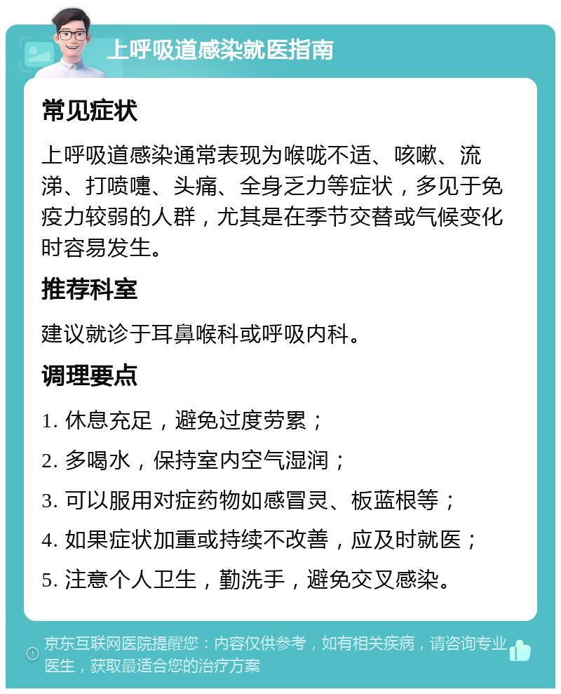 上呼吸道感染就医指南 常见症状 上呼吸道感染通常表现为喉咙不适、咳嗽、流涕、打喷嚏、头痛、全身乏力等症状，多见于免疫力较弱的人群，尤其是在季节交替或气候变化时容易发生。 推荐科室 建议就诊于耳鼻喉科或呼吸内科。 调理要点 1. 休息充足，避免过度劳累； 2. 多喝水，保持室内空气湿润； 3. 可以服用对症药物如感冒灵、板蓝根等； 4. 如果症状加重或持续不改善，应及时就医； 5. 注意个人卫生，勤洗手，避免交叉感染。