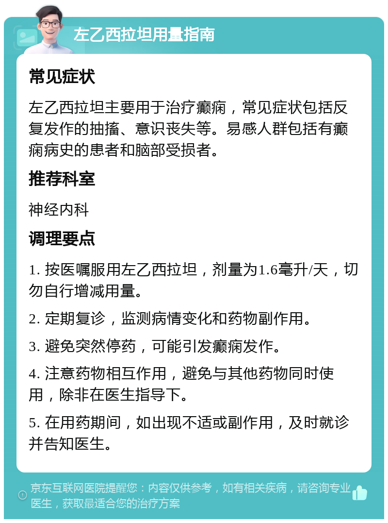 左乙西拉坦用量指南 常见症状 左乙西拉坦主要用于治疗癫痫，常见症状包括反复发作的抽搐、意识丧失等。易感人群包括有癫痫病史的患者和脑部受损者。 推荐科室 神经内科 调理要点 1. 按医嘱服用左乙西拉坦，剂量为1.6毫升/天，切勿自行增减用量。 2. 定期复诊，监测病情变化和药物副作用。 3. 避免突然停药，可能引发癫痫发作。 4. 注意药物相互作用，避免与其他药物同时使用，除非在医生指导下。 5. 在用药期间，如出现不适或副作用，及时就诊并告知医生。