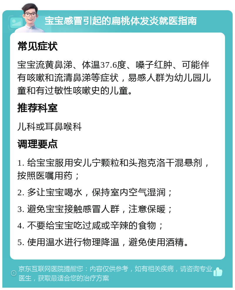 宝宝感冒引起的扁桃体发炎就医指南 常见症状 宝宝流黄鼻涕、体温37.6度、嗓子红肿、可能伴有咳嗽和流清鼻涕等症状，易感人群为幼儿园儿童和有过敏性咳嗽史的儿童。 推荐科室 儿科或耳鼻喉科 调理要点 1. 给宝宝服用安儿宁颗粒和头孢克洛干混悬剂，按照医嘱用药； 2. 多让宝宝喝水，保持室内空气湿润； 3. 避免宝宝接触感冒人群，注意保暖； 4. 不要给宝宝吃过咸或辛辣的食物； 5. 使用温水进行物理降温，避免使用酒精。