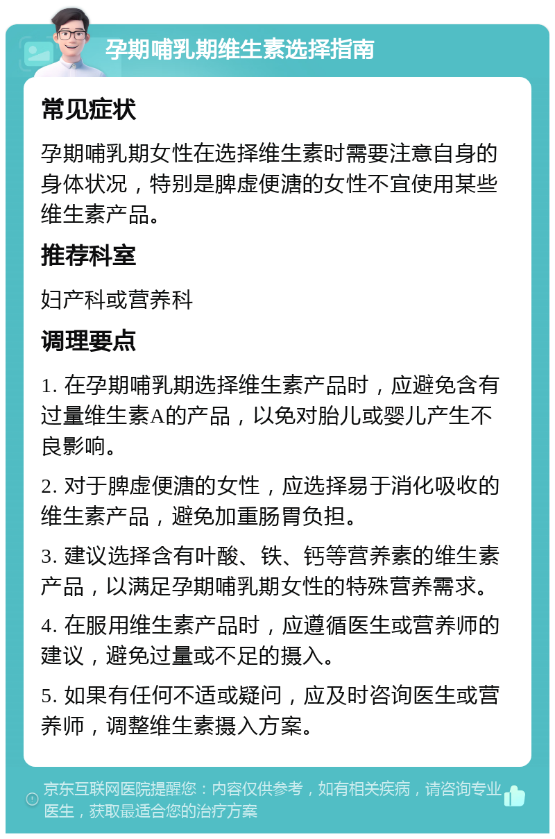 孕期哺乳期维生素选择指南 常见症状 孕期哺乳期女性在选择维生素时需要注意自身的身体状况，特别是脾虚便溏的女性不宜使用某些维生素产品。 推荐科室 妇产科或营养科 调理要点 1. 在孕期哺乳期选择维生素产品时，应避免含有过量维生素A的产品，以免对胎儿或婴儿产生不良影响。 2. 对于脾虚便溏的女性，应选择易于消化吸收的维生素产品，避免加重肠胃负担。 3. 建议选择含有叶酸、铁、钙等营养素的维生素产品，以满足孕期哺乳期女性的特殊营养需求。 4. 在服用维生素产品时，应遵循医生或营养师的建议，避免过量或不足的摄入。 5. 如果有任何不适或疑问，应及时咨询医生或营养师，调整维生素摄入方案。