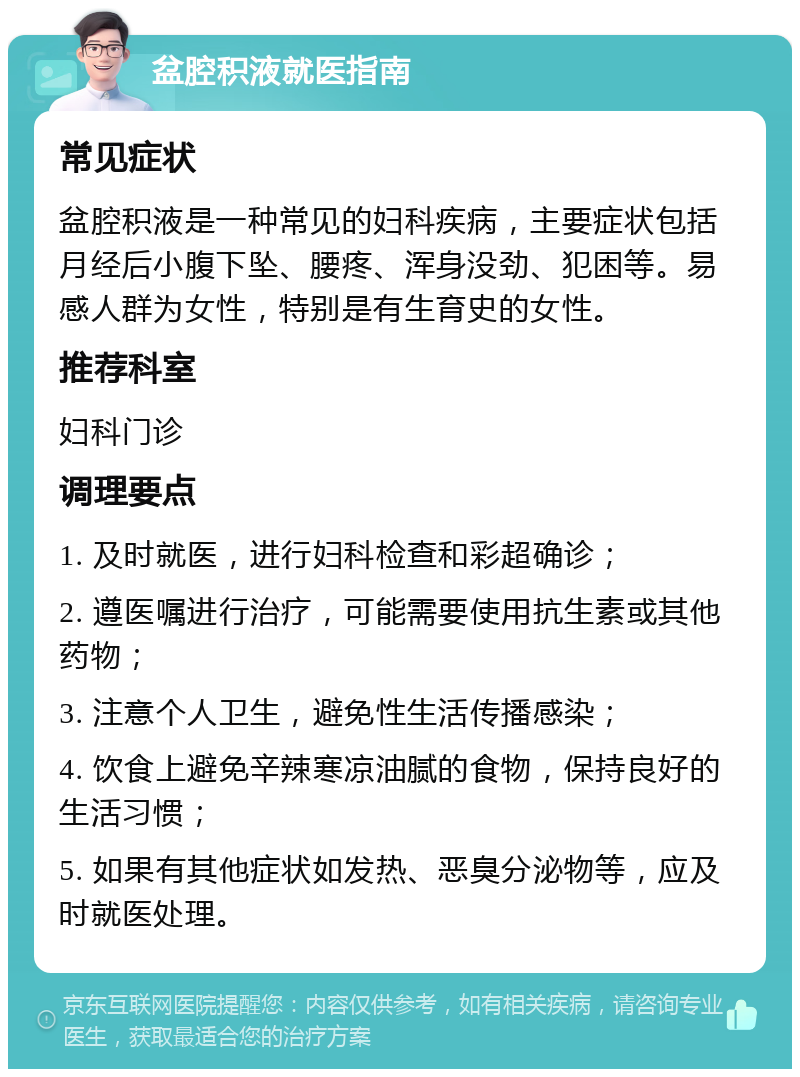 盆腔积液就医指南 常见症状 盆腔积液是一种常见的妇科疾病，主要症状包括月经后小腹下坠、腰疼、浑身没劲、犯困等。易感人群为女性，特别是有生育史的女性。 推荐科室 妇科门诊 调理要点 1. 及时就医，进行妇科检查和彩超确诊； 2. 遵医嘱进行治疗，可能需要使用抗生素或其他药物； 3. 注意个人卫生，避免性生活传播感染； 4. 饮食上避免辛辣寒凉油腻的食物，保持良好的生活习惯； 5. 如果有其他症状如发热、恶臭分泌物等，应及时就医处理。