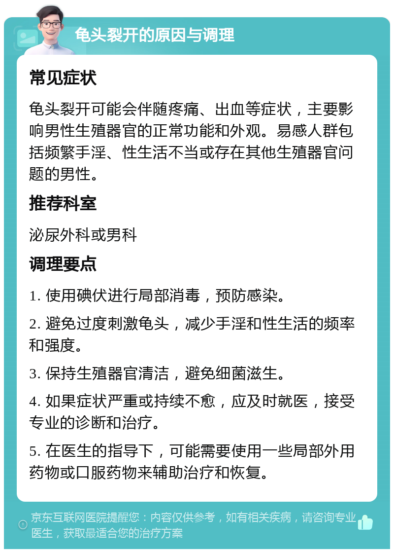 龟头裂开的原因与调理 常见症状 龟头裂开可能会伴随疼痛、出血等症状，主要影响男性生殖器官的正常功能和外观。易感人群包括频繁手淫、性生活不当或存在其他生殖器官问题的男性。 推荐科室 泌尿外科或男科 调理要点 1. 使用碘伏进行局部消毒，预防感染。 2. 避免过度刺激龟头，减少手淫和性生活的频率和强度。 3. 保持生殖器官清洁，避免细菌滋生。 4. 如果症状严重或持续不愈，应及时就医，接受专业的诊断和治疗。 5. 在医生的指导下，可能需要使用一些局部外用药物或口服药物来辅助治疗和恢复。