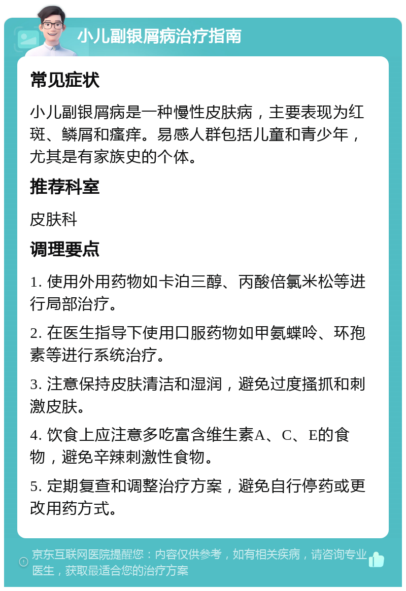 小儿副银屑病治疗指南 常见症状 小儿副银屑病是一种慢性皮肤病，主要表现为红斑、鳞屑和瘙痒。易感人群包括儿童和青少年，尤其是有家族史的个体。 推荐科室 皮肤科 调理要点 1. 使用外用药物如卡泊三醇、丙酸倍氯米松等进行局部治疗。 2. 在医生指导下使用口服药物如甲氨蝶呤、环孢素等进行系统治疗。 3. 注意保持皮肤清洁和湿润，避免过度搔抓和刺激皮肤。 4. 饮食上应注意多吃富含维生素A、C、E的食物，避免辛辣刺激性食物。 5. 定期复查和调整治疗方案，避免自行停药或更改用药方式。