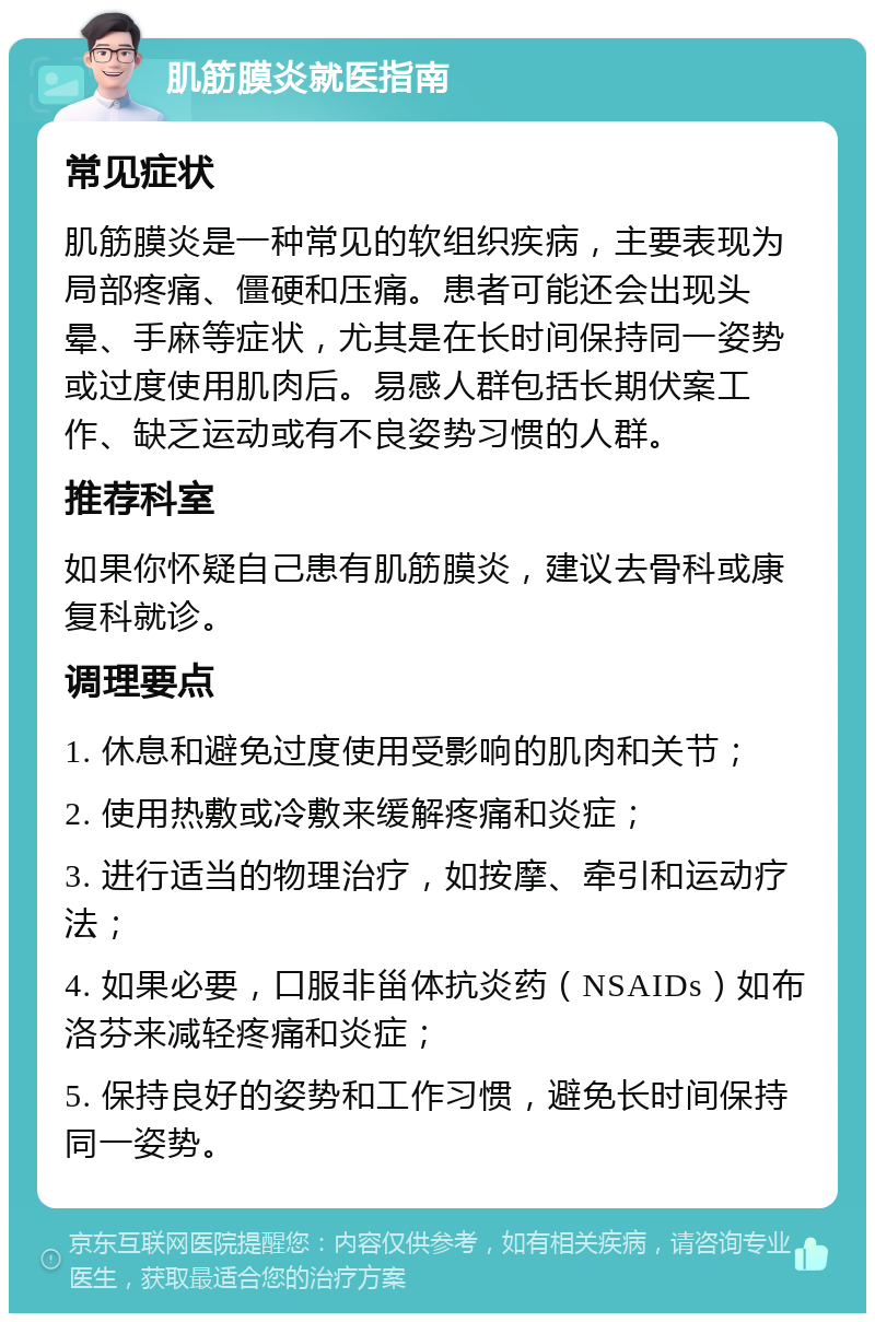 肌筋膜炎就医指南 常见症状 肌筋膜炎是一种常见的软组织疾病，主要表现为局部疼痛、僵硬和压痛。患者可能还会出现头晕、手麻等症状，尤其是在长时间保持同一姿势或过度使用肌肉后。易感人群包括长期伏案工作、缺乏运动或有不良姿势习惯的人群。 推荐科室 如果你怀疑自己患有肌筋膜炎，建议去骨科或康复科就诊。 调理要点 1. 休息和避免过度使用受影响的肌肉和关节； 2. 使用热敷或冷敷来缓解疼痛和炎症； 3. 进行适当的物理治疗，如按摩、牵引和运动疗法； 4. 如果必要，口服非甾体抗炎药（NSAIDs）如布洛芬来减轻疼痛和炎症； 5. 保持良好的姿势和工作习惯，避免长时间保持同一姿势。