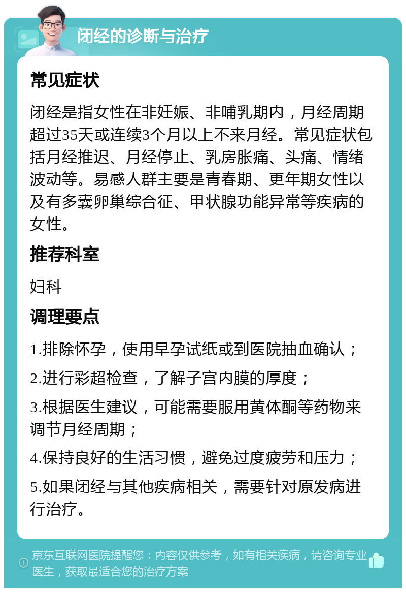 闭经的诊断与治疗 常见症状 闭经是指女性在非妊娠、非哺乳期内，月经周期超过35天或连续3个月以上不来月经。常见症状包括月经推迟、月经停止、乳房胀痛、头痛、情绪波动等。易感人群主要是青春期、更年期女性以及有多囊卵巢综合征、甲状腺功能异常等疾病的女性。 推荐科室 妇科 调理要点 1.排除怀孕，使用早孕试纸或到医院抽血确认； 2.进行彩超检查，了解子宫内膜的厚度； 3.根据医生建议，可能需要服用黄体酮等药物来调节月经周期； 4.保持良好的生活习惯，避免过度疲劳和压力； 5.如果闭经与其他疾病相关，需要针对原发病进行治疗。