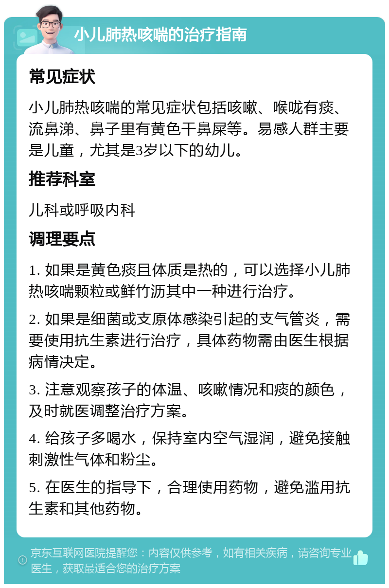 小儿肺热咳喘的治疗指南 常见症状 小儿肺热咳喘的常见症状包括咳嗽、喉咙有痰、流鼻涕、鼻子里有黄色干鼻屎等。易感人群主要是儿童，尤其是3岁以下的幼儿。 推荐科室 儿科或呼吸内科 调理要点 1. 如果是黄色痰且体质是热的，可以选择小儿肺热咳喘颗粒或鲜竹沥其中一种进行治疗。 2. 如果是细菌或支原体感染引起的支气管炎，需要使用抗生素进行治疗，具体药物需由医生根据病情决定。 3. 注意观察孩子的体温、咳嗽情况和痰的颜色，及时就医调整治疗方案。 4. 给孩子多喝水，保持室内空气湿润，避免接触刺激性气体和粉尘。 5. 在医生的指导下，合理使用药物，避免滥用抗生素和其他药物。