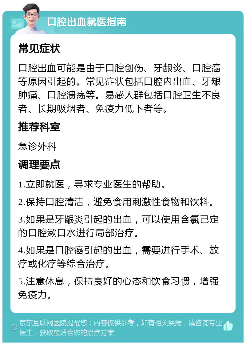 口腔出血就医指南 常见症状 口腔出血可能是由于口腔创伤、牙龈炎、口腔癌等原因引起的。常见症状包括口腔内出血、牙龈肿痛、口腔溃疡等。易感人群包括口腔卫生不良者、长期吸烟者、免疫力低下者等。 推荐科室 急诊外科 调理要点 1.立即就医，寻求专业医生的帮助。 2.保持口腔清洁，避免食用刺激性食物和饮料。 3.如果是牙龈炎引起的出血，可以使用含氯己定的口腔漱口水进行局部治疗。 4.如果是口腔癌引起的出血，需要进行手术、放疗或化疗等综合治疗。 5.注意休息，保持良好的心态和饮食习惯，增强免疫力。