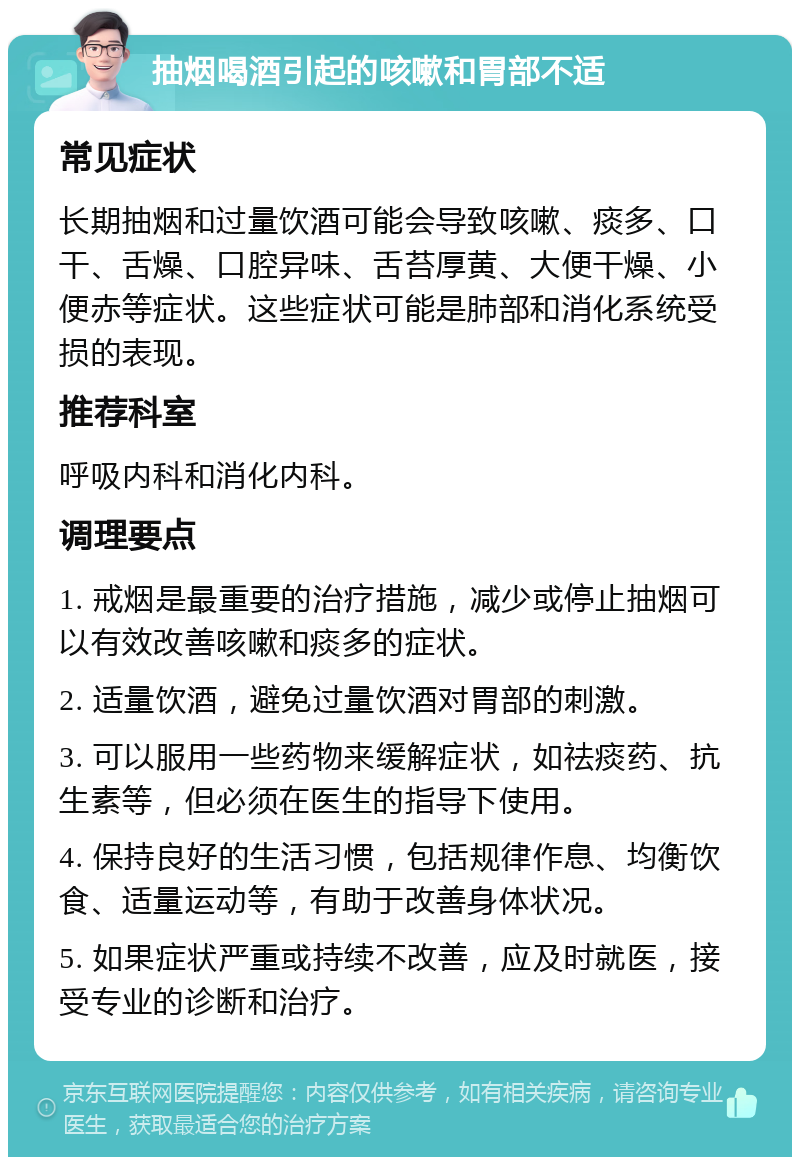 抽烟喝酒引起的咳嗽和胃部不适 常见症状 长期抽烟和过量饮酒可能会导致咳嗽、痰多、口干、舌燥、口腔异味、舌苔厚黄、大便干燥、小便赤等症状。这些症状可能是肺部和消化系统受损的表现。 推荐科室 呼吸内科和消化内科。 调理要点 1. 戒烟是最重要的治疗措施，减少或停止抽烟可以有效改善咳嗽和痰多的症状。 2. 适量饮酒，避免过量饮酒对胃部的刺激。 3. 可以服用一些药物来缓解症状，如祛痰药、抗生素等，但必须在医生的指导下使用。 4. 保持良好的生活习惯，包括规律作息、均衡饮食、适量运动等，有助于改善身体状况。 5. 如果症状严重或持续不改善，应及时就医，接受专业的诊断和治疗。