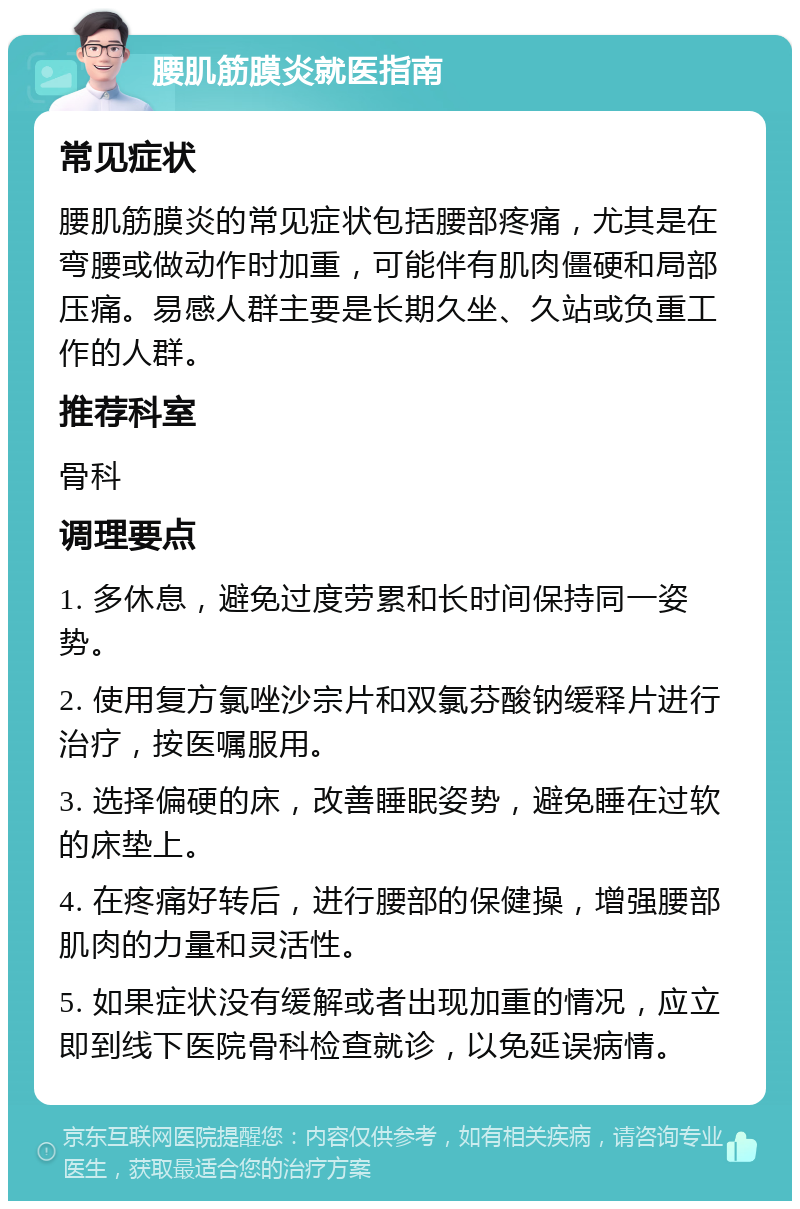 腰肌筋膜炎就医指南 常见症状 腰肌筋膜炎的常见症状包括腰部疼痛，尤其是在弯腰或做动作时加重，可能伴有肌肉僵硬和局部压痛。易感人群主要是长期久坐、久站或负重工作的人群。 推荐科室 骨科 调理要点 1. 多休息，避免过度劳累和长时间保持同一姿势。 2. 使用复方氯唑沙宗片和双氯芬酸钠缓释片进行治疗，按医嘱服用。 3. 选择偏硬的床，改善睡眠姿势，避免睡在过软的床垫上。 4. 在疼痛好转后，进行腰部的保健操，增强腰部肌肉的力量和灵活性。 5. 如果症状没有缓解或者出现加重的情况，应立即到线下医院骨科检查就诊，以免延误病情。