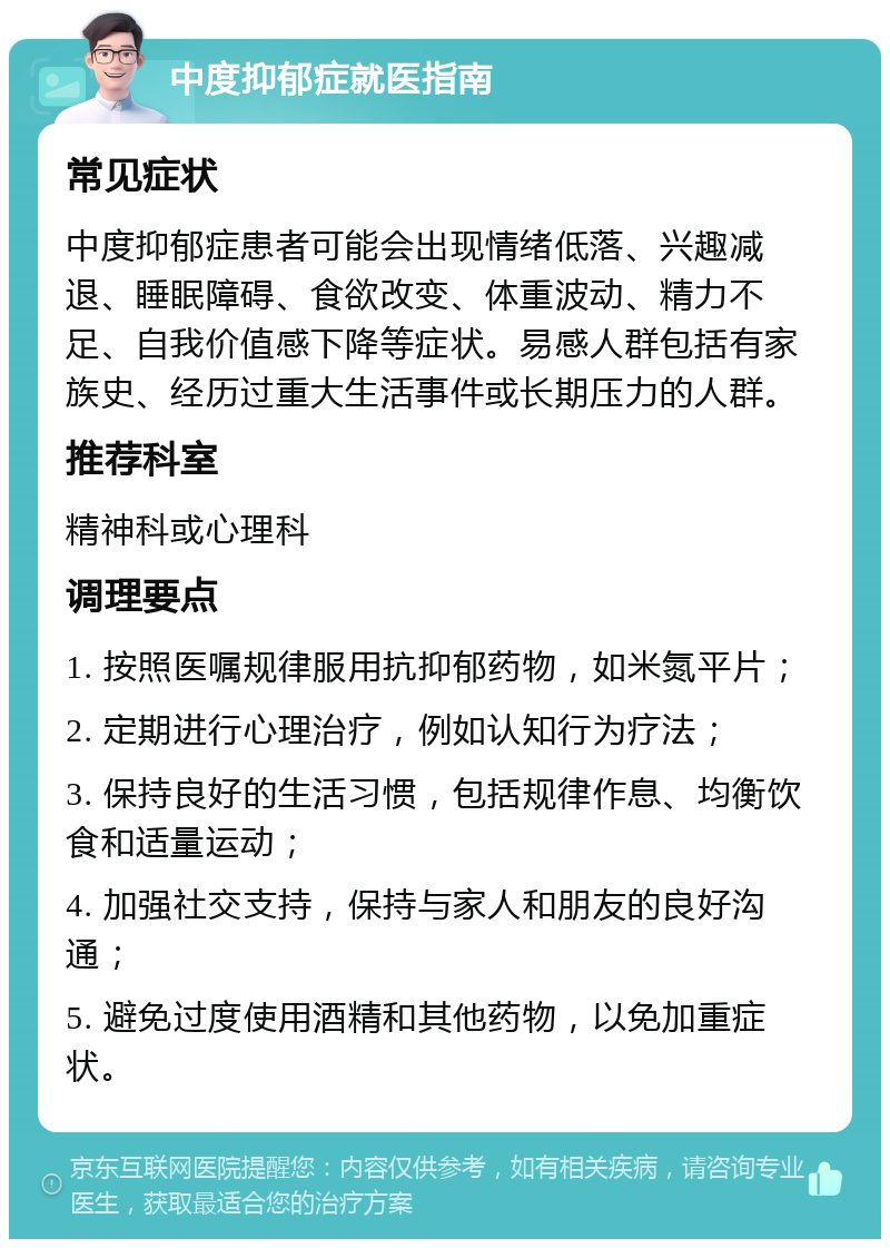 中度抑郁症就医指南 常见症状 中度抑郁症患者可能会出现情绪低落、兴趣减退、睡眠障碍、食欲改变、体重波动、精力不足、自我价值感下降等症状。易感人群包括有家族史、经历过重大生活事件或长期压力的人群。 推荐科室 精神科或心理科 调理要点 1. 按照医嘱规律服用抗抑郁药物，如米氮平片； 2. 定期进行心理治疗，例如认知行为疗法； 3. 保持良好的生活习惯，包括规律作息、均衡饮食和适量运动； 4. 加强社交支持，保持与家人和朋友的良好沟通； 5. 避免过度使用酒精和其他药物，以免加重症状。