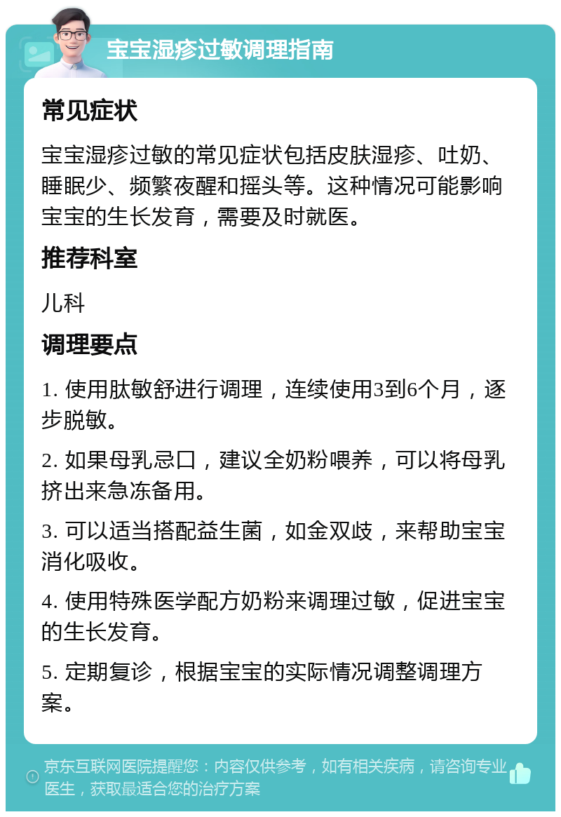 宝宝湿疹过敏调理指南 常见症状 宝宝湿疹过敏的常见症状包括皮肤湿疹、吐奶、睡眠少、频繁夜醒和摇头等。这种情况可能影响宝宝的生长发育，需要及时就医。 推荐科室 儿科 调理要点 1. 使用肽敏舒进行调理，连续使用3到6个月，逐步脱敏。 2. 如果母乳忌口，建议全奶粉喂养，可以将母乳挤出来急冻备用。 3. 可以适当搭配益生菌，如金双歧，来帮助宝宝消化吸收。 4. 使用特殊医学配方奶粉来调理过敏，促进宝宝的生长发育。 5. 定期复诊，根据宝宝的实际情况调整调理方案。