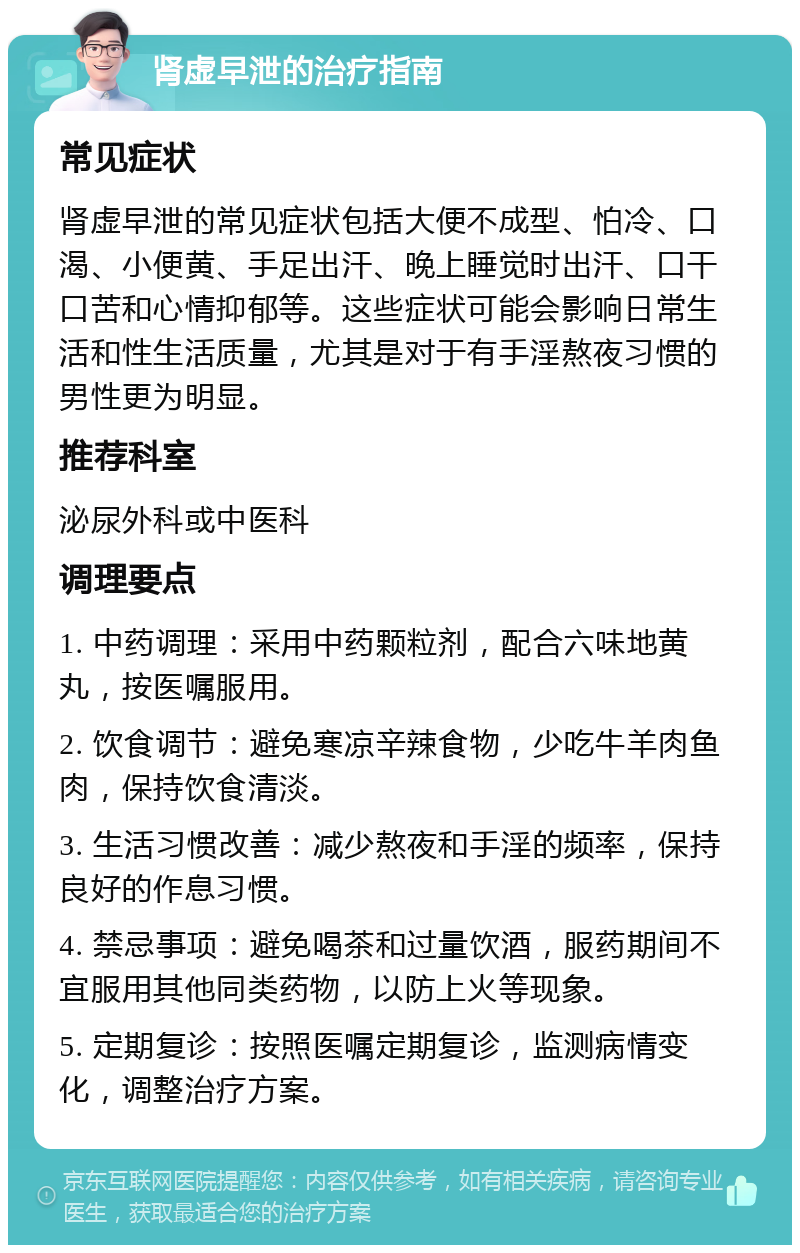 肾虚早泄的治疗指南 常见症状 肾虚早泄的常见症状包括大便不成型、怕冷、口渴、小便黄、手足出汗、晚上睡觉时出汗、口干口苦和心情抑郁等。这些症状可能会影响日常生活和性生活质量，尤其是对于有手淫熬夜习惯的男性更为明显。 推荐科室 泌尿外科或中医科 调理要点 1. 中药调理：采用中药颗粒剂，配合六味地黄丸，按医嘱服用。 2. 饮食调节：避免寒凉辛辣食物，少吃牛羊肉鱼肉，保持饮食清淡。 3. 生活习惯改善：减少熬夜和手淫的频率，保持良好的作息习惯。 4. 禁忌事项：避免喝茶和过量饮酒，服药期间不宜服用其他同类药物，以防上火等现象。 5. 定期复诊：按照医嘱定期复诊，监测病情变化，调整治疗方案。