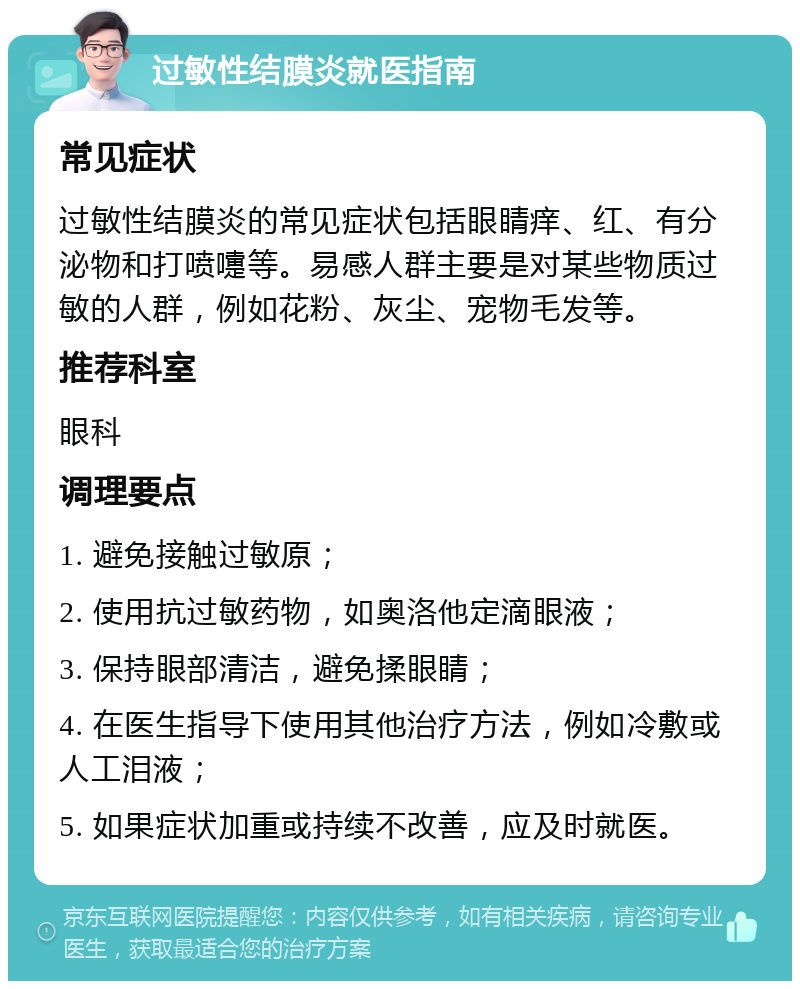 过敏性结膜炎就医指南 常见症状 过敏性结膜炎的常见症状包括眼睛痒、红、有分泌物和打喷嚏等。易感人群主要是对某些物质过敏的人群，例如花粉、灰尘、宠物毛发等。 推荐科室 眼科 调理要点 1. 避免接触过敏原； 2. 使用抗过敏药物，如奥洛他定滴眼液； 3. 保持眼部清洁，避免揉眼睛； 4. 在医生指导下使用其他治疗方法，例如冷敷或人工泪液； 5. 如果症状加重或持续不改善，应及时就医。