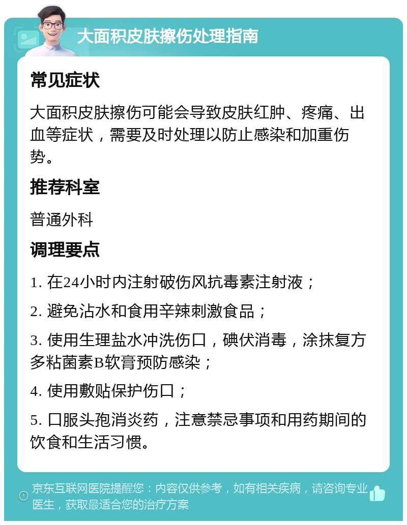 大面积皮肤擦伤处理指南 常见症状 大面积皮肤擦伤可能会导致皮肤红肿、疼痛、出血等症状，需要及时处理以防止感染和加重伤势。 推荐科室 普通外科 调理要点 1. 在24小时内注射破伤风抗毒素注射液； 2. 避免沾水和食用辛辣刺激食品； 3. 使用生理盐水冲洗伤口，碘伏消毒，涂抹复方多粘菌素B软膏预防感染； 4. 使用敷贴保护伤口； 5. 口服头孢消炎药，注意禁忌事项和用药期间的饮食和生活习惯。