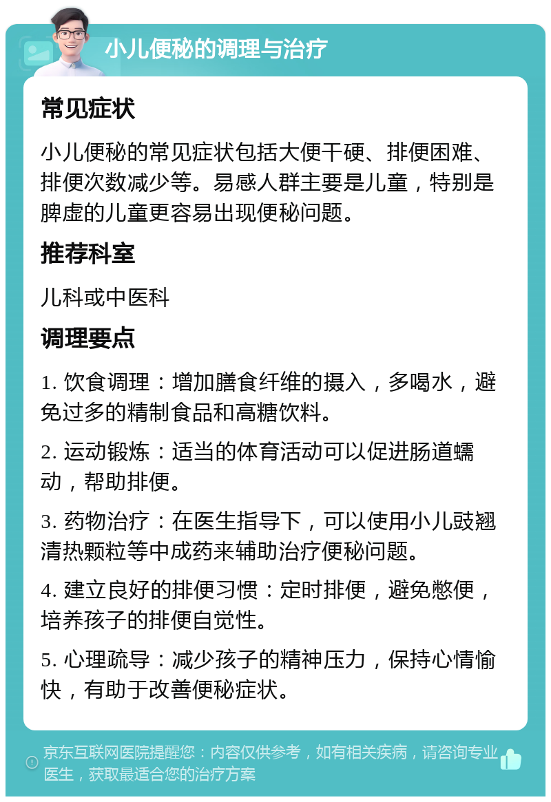 小儿便秘的调理与治疗 常见症状 小儿便秘的常见症状包括大便干硬、排便困难、排便次数减少等。易感人群主要是儿童，特别是脾虚的儿童更容易出现便秘问题。 推荐科室 儿科或中医科 调理要点 1. 饮食调理：增加膳食纤维的摄入，多喝水，避免过多的精制食品和高糖饮料。 2. 运动锻炼：适当的体育活动可以促进肠道蠕动，帮助排便。 3. 药物治疗：在医生指导下，可以使用小儿豉翘清热颗粒等中成药来辅助治疗便秘问题。 4. 建立良好的排便习惯：定时排便，避免憋便，培养孩子的排便自觉性。 5. 心理疏导：减少孩子的精神压力，保持心情愉快，有助于改善便秘症状。