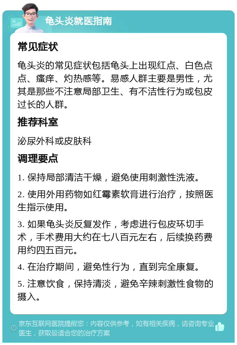 龟头炎就医指南 常见症状 龟头炎的常见症状包括龟头上出现红点、白色点点、瘙痒、灼热感等。易感人群主要是男性，尤其是那些不注意局部卫生、有不洁性行为或包皮过长的人群。 推荐科室 泌尿外科或皮肤科 调理要点 1. 保持局部清洁干燥，避免使用刺激性洗液。 2. 使用外用药物如红霉素软膏进行治疗，按照医生指示使用。 3. 如果龟头炎反复发作，考虑进行包皮环切手术，手术费用大约在七八百元左右，后续换药费用约四五百元。 4. 在治疗期间，避免性行为，直到完全康复。 5. 注意饮食，保持清淡，避免辛辣刺激性食物的摄入。