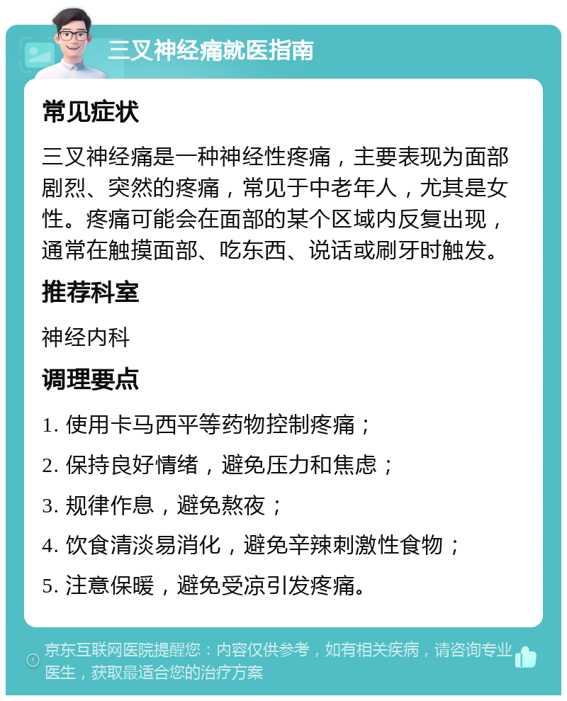 三叉神经痛就医指南 常见症状 三叉神经痛是一种神经性疼痛，主要表现为面部剧烈、突然的疼痛，常见于中老年人，尤其是女性。疼痛可能会在面部的某个区域内反复出现，通常在触摸面部、吃东西、说话或刷牙时触发。 推荐科室 神经内科 调理要点 1. 使用卡马西平等药物控制疼痛； 2. 保持良好情绪，避免压力和焦虑； 3. 规律作息，避免熬夜； 4. 饮食清淡易消化，避免辛辣刺激性食物； 5. 注意保暖，避免受凉引发疼痛。