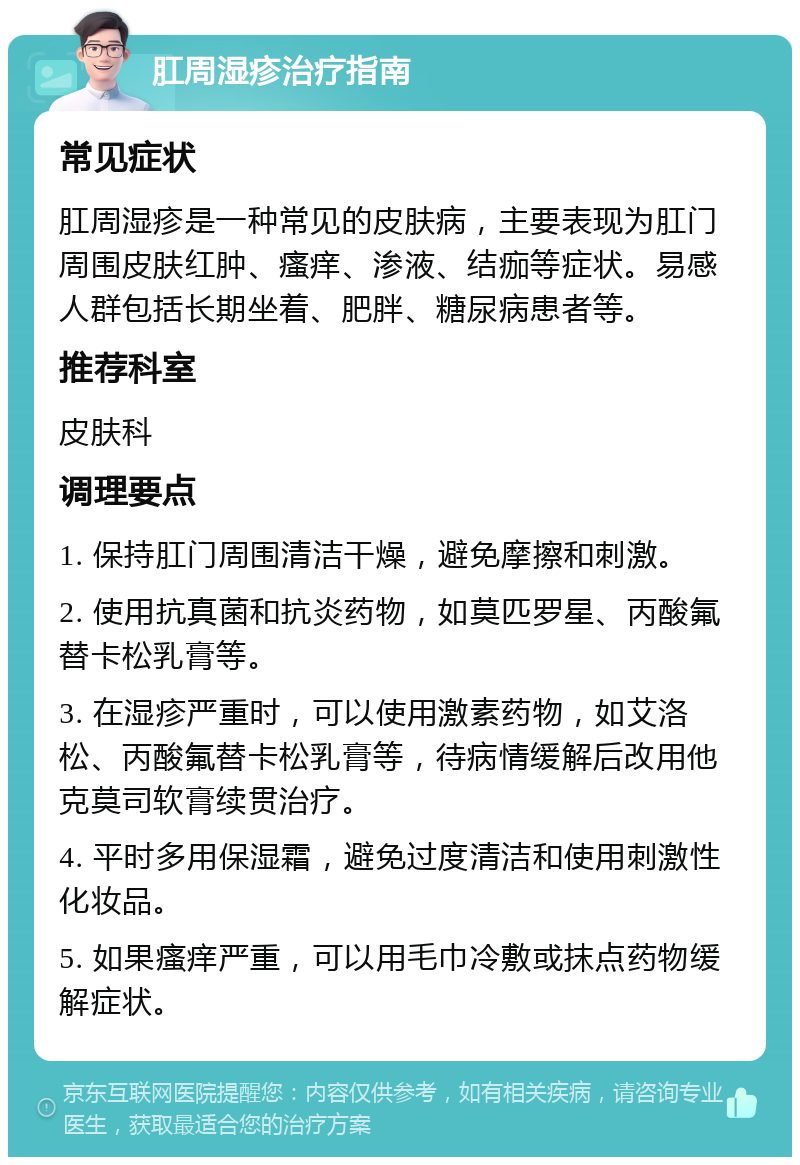 肛周湿疹治疗指南 常见症状 肛周湿疹是一种常见的皮肤病，主要表现为肛门周围皮肤红肿、瘙痒、渗液、结痂等症状。易感人群包括长期坐着、肥胖、糖尿病患者等。 推荐科室 皮肤科 调理要点 1. 保持肛门周围清洁干燥，避免摩擦和刺激。 2. 使用抗真菌和抗炎药物，如莫匹罗星、丙酸氟替卡松乳膏等。 3. 在湿疹严重时，可以使用激素药物，如艾洛松、丙酸氟替卡松乳膏等，待病情缓解后改用他克莫司软膏续贯治疗。 4. 平时多用保湿霜，避免过度清洁和使用刺激性化妆品。 5. 如果瘙痒严重，可以用毛巾冷敷或抹点药物缓解症状。