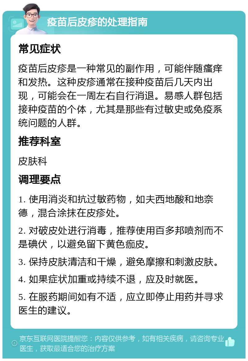 疫苗后皮疹的处理指南 常见症状 疫苗后皮疹是一种常见的副作用，可能伴随瘙痒和发热。这种皮疹通常在接种疫苗后几天内出现，可能会在一周左右自行消退。易感人群包括接种疫苗的个体，尤其是那些有过敏史或免疫系统问题的人群。 推荐科室 皮肤科 调理要点 1. 使用消炎和抗过敏药物，如夫西地酸和地奈德，混合涂抹在皮疹处。 2. 对破皮处进行消毒，推荐使用百多邦喷剂而不是碘伏，以避免留下黄色痂皮。 3. 保持皮肤清洁和干燥，避免摩擦和刺激皮肤。 4. 如果症状加重或持续不退，应及时就医。 5. 在服药期间如有不适，应立即停止用药并寻求医生的建议。