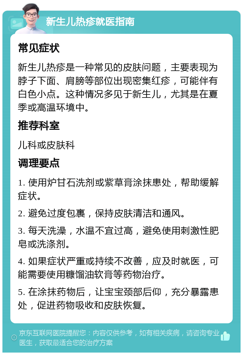 新生儿热疹就医指南 常见症状 新生儿热疹是一种常见的皮肤问题，主要表现为脖子下面、肩膀等部位出现密集红疹，可能伴有白色小点。这种情况多见于新生儿，尤其是在夏季或高温环境中。 推荐科室 儿科或皮肤科 调理要点 1. 使用炉甘石洗剂或紫草膏涂抹患处，帮助缓解症状。 2. 避免过度包裹，保持皮肤清洁和通风。 3. 每天洗澡，水温不宜过高，避免使用刺激性肥皂或洗涤剂。 4. 如果症状严重或持续不改善，应及时就医，可能需要使用糠馏油软膏等药物治疗。 5. 在涂抹药物后，让宝宝颈部后仰，充分暴露患处，促进药物吸收和皮肤恢复。