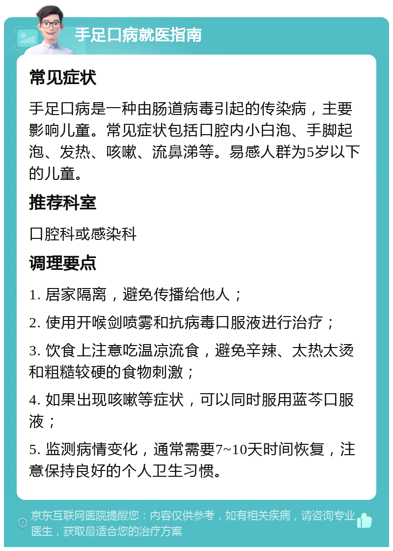 手足口病就医指南 常见症状 手足口病是一种由肠道病毒引起的传染病，主要影响儿童。常见症状包括口腔内小白泡、手脚起泡、发热、咳嗽、流鼻涕等。易感人群为5岁以下的儿童。 推荐科室 口腔科或感染科 调理要点 1. 居家隔离，避免传播给他人； 2. 使用开喉剑喷雾和抗病毒口服液进行治疗； 3. 饮食上注意吃温凉流食，避免辛辣、太热太烫和粗糙较硬的食物刺激； 4. 如果出现咳嗽等症状，可以同时服用蓝芩口服液； 5. 监测病情变化，通常需要7~10天时间恢复，注意保持良好的个人卫生习惯。