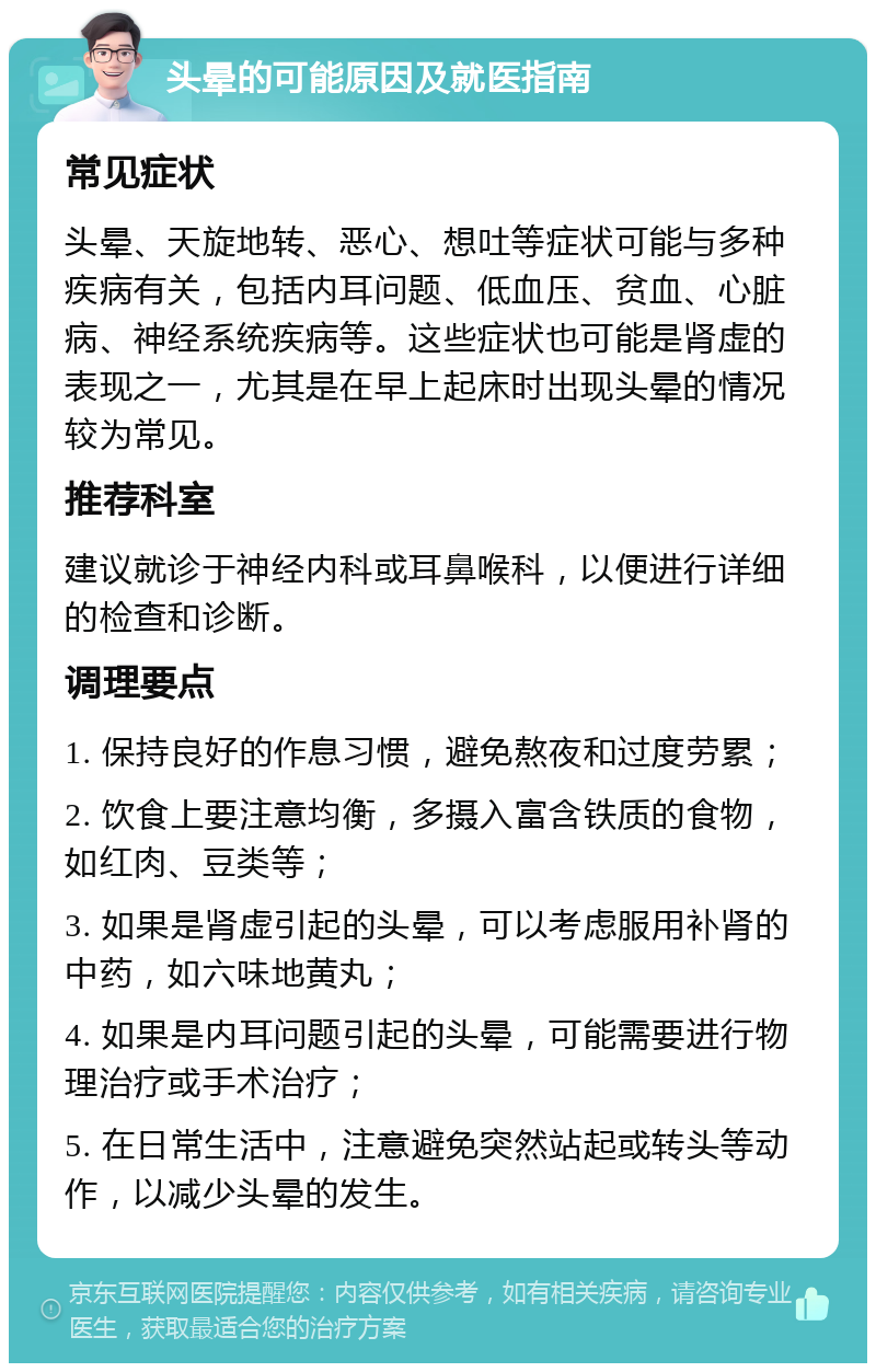 头晕的可能原因及就医指南 常见症状 头晕、天旋地转、恶心、想吐等症状可能与多种疾病有关，包括内耳问题、低血压、贫血、心脏病、神经系统疾病等。这些症状也可能是肾虚的表现之一，尤其是在早上起床时出现头晕的情况较为常见。 推荐科室 建议就诊于神经内科或耳鼻喉科，以便进行详细的检查和诊断。 调理要点 1. 保持良好的作息习惯，避免熬夜和过度劳累； 2. 饮食上要注意均衡，多摄入富含铁质的食物，如红肉、豆类等； 3. 如果是肾虚引起的头晕，可以考虑服用补肾的中药，如六味地黄丸； 4. 如果是内耳问题引起的头晕，可能需要进行物理治疗或手术治疗； 5. 在日常生活中，注意避免突然站起或转头等动作，以减少头晕的发生。