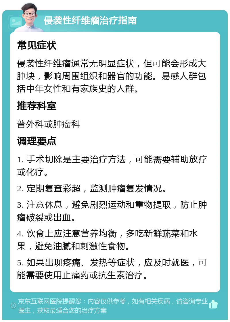 侵袭性纤维瘤治疗指南 常见症状 侵袭性纤维瘤通常无明显症状，但可能会形成大肿块，影响周围组织和器官的功能。易感人群包括中年女性和有家族史的人群。 推荐科室 普外科或肿瘤科 调理要点 1. 手术切除是主要治疗方法，可能需要辅助放疗或化疗。 2. 定期复查彩超，监测肿瘤复发情况。 3. 注意休息，避免剧烈运动和重物提取，防止肿瘤破裂或出血。 4. 饮食上应注意营养均衡，多吃新鲜蔬菜和水果，避免油腻和刺激性食物。 5. 如果出现疼痛、发热等症状，应及时就医，可能需要使用止痛药或抗生素治疗。