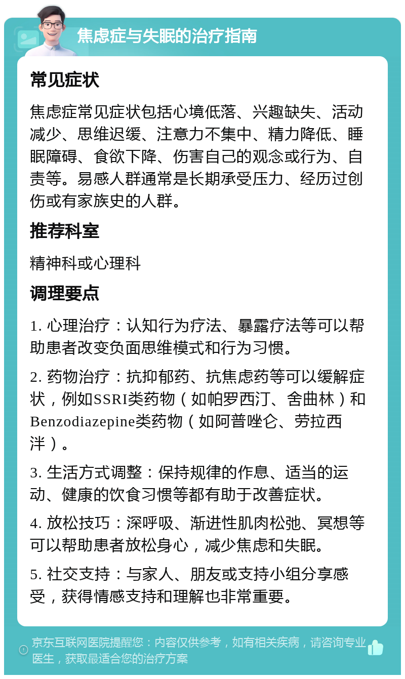 焦虑症与失眠的治疗指南 常见症状 焦虑症常见症状包括心境低落、兴趣缺失、活动减少、思维迟缓、注意力不集中、精力降低、睡眠障碍、食欲下降、伤害自己的观念或行为、自责等。易感人群通常是长期承受压力、经历过创伤或有家族史的人群。 推荐科室 精神科或心理科 调理要点 1. 心理治疗：认知行为疗法、暴露疗法等可以帮助患者改变负面思维模式和行为习惯。 2. 药物治疗：抗抑郁药、抗焦虑药等可以缓解症状，例如SSRI类药物（如帕罗西汀、舍曲林）和Benzodiazepine类药物（如阿普唑仑、劳拉西泮）。 3. 生活方式调整：保持规律的作息、适当的运动、健康的饮食习惯等都有助于改善症状。 4. 放松技巧：深呼吸、渐进性肌肉松弛、冥想等可以帮助患者放松身心，减少焦虑和失眠。 5. 社交支持：与家人、朋友或支持小组分享感受，获得情感支持和理解也非常重要。