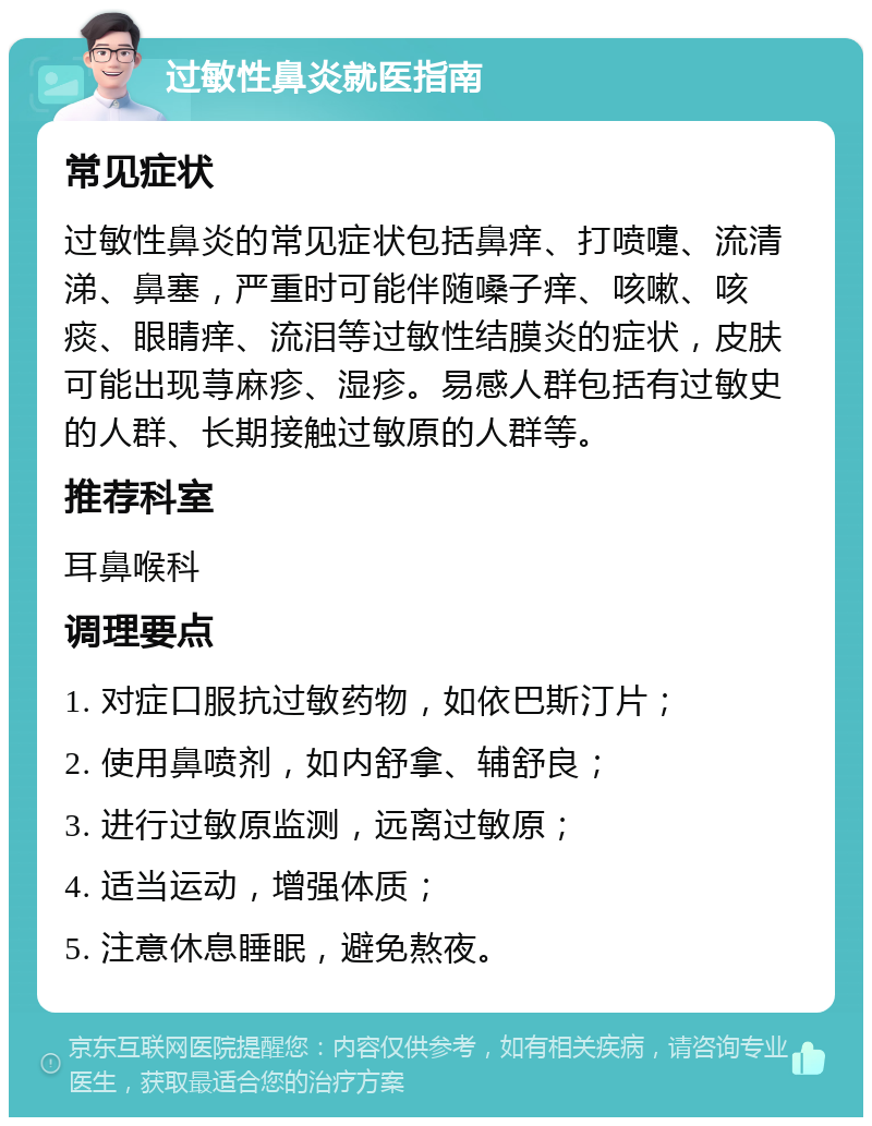 过敏性鼻炎就医指南 常见症状 过敏性鼻炎的常见症状包括鼻痒、打喷嚏、流清涕、鼻塞，严重时可能伴随嗓子痒、咳嗽、咳痰、眼睛痒、流泪等过敏性结膜炎的症状，皮肤可能出现荨麻疹、湿疹。易感人群包括有过敏史的人群、长期接触过敏原的人群等。 推荐科室 耳鼻喉科 调理要点 1. 对症口服抗过敏药物，如依巴斯汀片； 2. 使用鼻喷剂，如内舒拿、辅舒良； 3. 进行过敏原监测，远离过敏原； 4. 适当运动，增强体质； 5. 注意休息睡眠，避免熬夜。