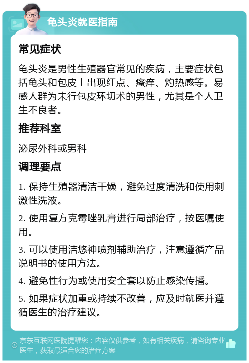 龟头炎就医指南 常见症状 龟头炎是男性生殖器官常见的疾病，主要症状包括龟头和包皮上出现红点、瘙痒、灼热感等。易感人群为未行包皮环切术的男性，尤其是个人卫生不良者。 推荐科室 泌尿外科或男科 调理要点 1. 保持生殖器清洁干燥，避免过度清洗和使用刺激性洗液。 2. 使用复方克霉唑乳膏进行局部治疗，按医嘱使用。 3. 可以使用洁悠神喷剂辅助治疗，注意遵循产品说明书的使用方法。 4. 避免性行为或使用安全套以防止感染传播。 5. 如果症状加重或持续不改善，应及时就医并遵循医生的治疗建议。