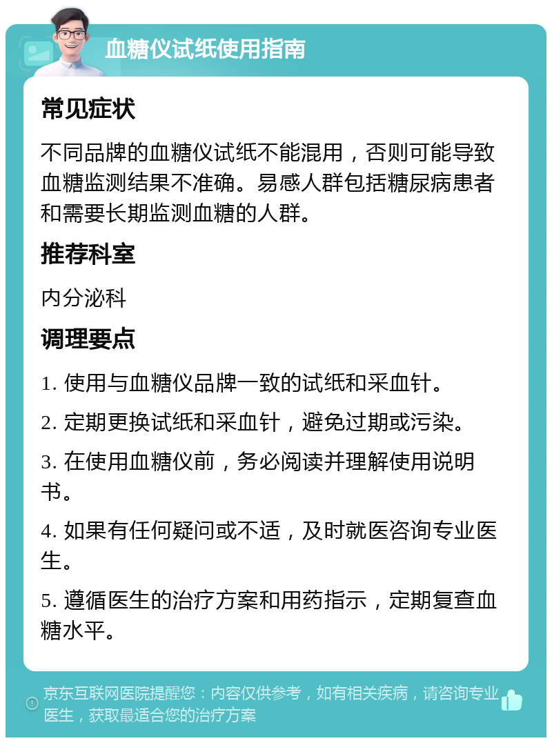 血糖仪试纸使用指南 常见症状 不同品牌的血糖仪试纸不能混用，否则可能导致血糖监测结果不准确。易感人群包括糖尿病患者和需要长期监测血糖的人群。 推荐科室 内分泌科 调理要点 1. 使用与血糖仪品牌一致的试纸和采血针。 2. 定期更换试纸和采血针，避免过期或污染。 3. 在使用血糖仪前，务必阅读并理解使用说明书。 4. 如果有任何疑问或不适，及时就医咨询专业医生。 5. 遵循医生的治疗方案和用药指示，定期复查血糖水平。