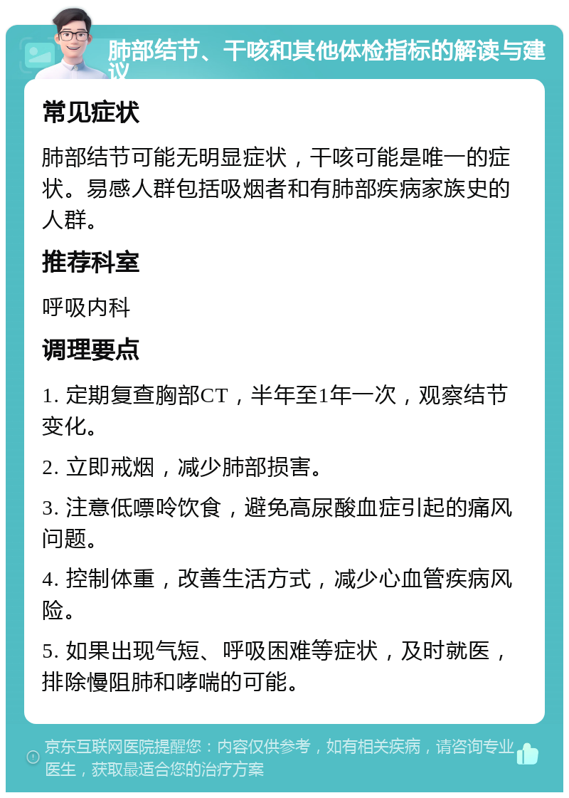 肺部结节、干咳和其他体检指标的解读与建议 常见症状 肺部结节可能无明显症状，干咳可能是唯一的症状。易感人群包括吸烟者和有肺部疾病家族史的人群。 推荐科室 呼吸内科 调理要点 1. 定期复查胸部CT，半年至1年一次，观察结节变化。 2. 立即戒烟，减少肺部损害。 3. 注意低嘌呤饮食，避免高尿酸血症引起的痛风问题。 4. 控制体重，改善生活方式，减少心血管疾病风险。 5. 如果出现气短、呼吸困难等症状，及时就医，排除慢阻肺和哮喘的可能。