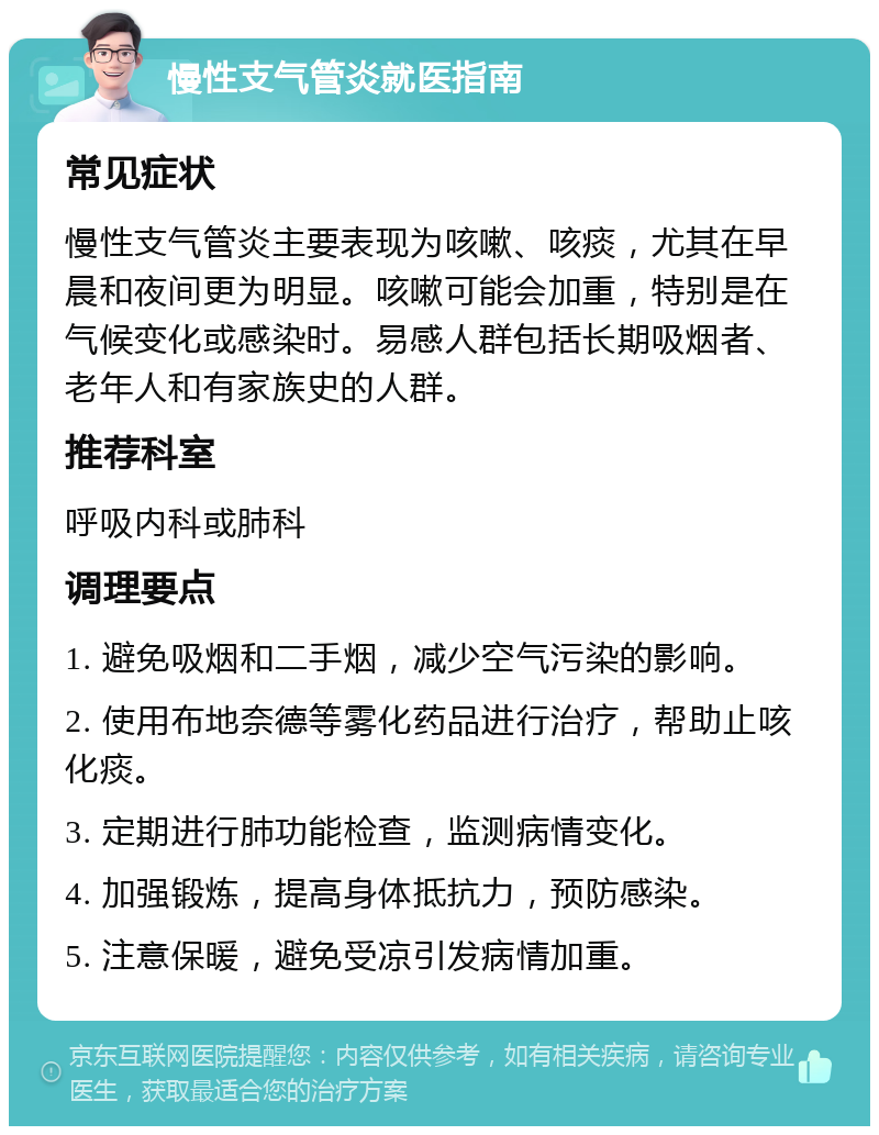 慢性支气管炎就医指南 常见症状 慢性支气管炎主要表现为咳嗽、咳痰，尤其在早晨和夜间更为明显。咳嗽可能会加重，特别是在气候变化或感染时。易感人群包括长期吸烟者、老年人和有家族史的人群。 推荐科室 呼吸内科或肺科 调理要点 1. 避免吸烟和二手烟，减少空气污染的影响。 2. 使用布地奈德等雾化药品进行治疗，帮助止咳化痰。 3. 定期进行肺功能检查，监测病情变化。 4. 加强锻炼，提高身体抵抗力，预防感染。 5. 注意保暖，避免受凉引发病情加重。