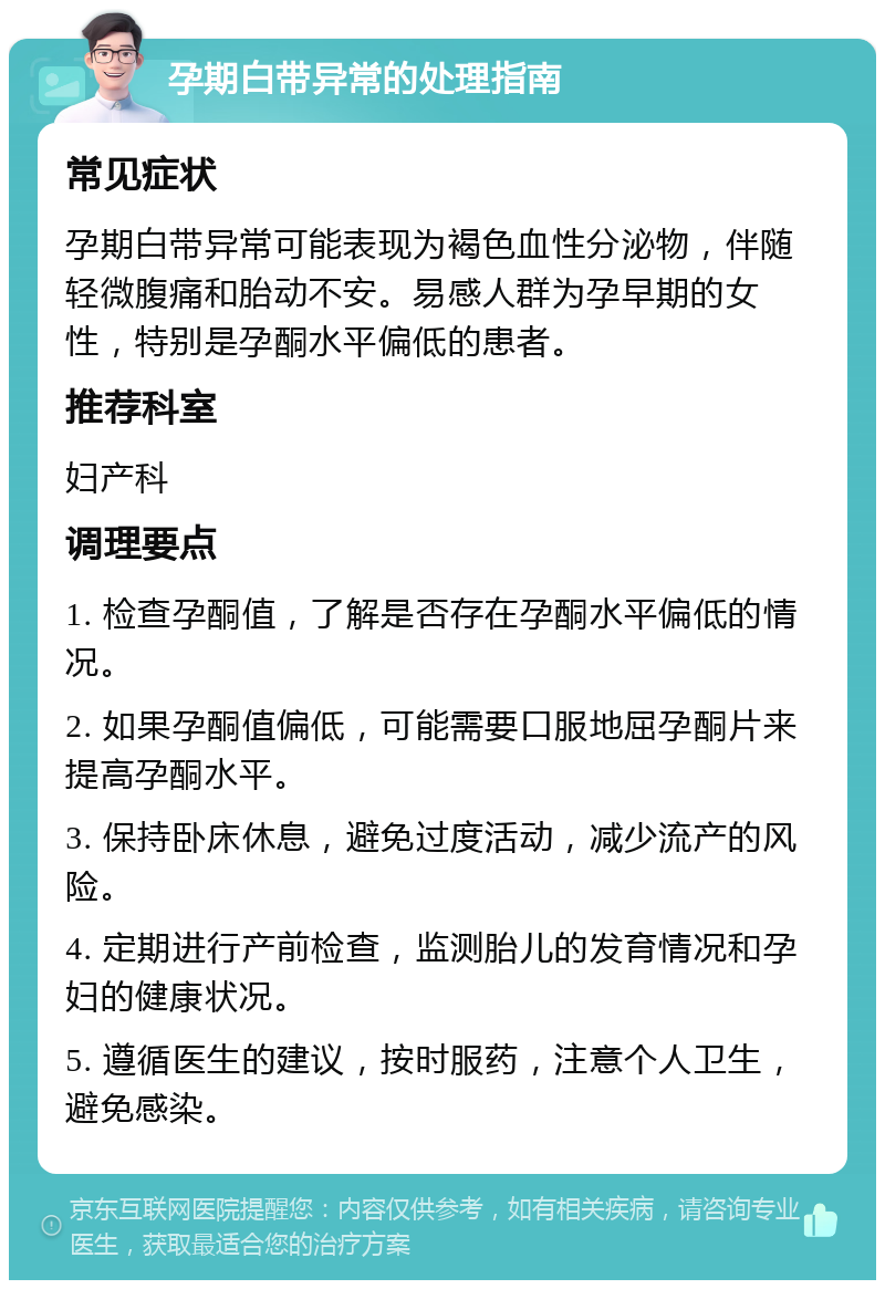 孕期白带异常的处理指南 常见症状 孕期白带异常可能表现为褐色血性分泌物，伴随轻微腹痛和胎动不安。易感人群为孕早期的女性，特别是孕酮水平偏低的患者。 推荐科室 妇产科 调理要点 1. 检查孕酮值，了解是否存在孕酮水平偏低的情况。 2. 如果孕酮值偏低，可能需要口服地屈孕酮片来提高孕酮水平。 3. 保持卧床休息，避免过度活动，减少流产的风险。 4. 定期进行产前检查，监测胎儿的发育情况和孕妇的健康状况。 5. 遵循医生的建议，按时服药，注意个人卫生，避免感染。