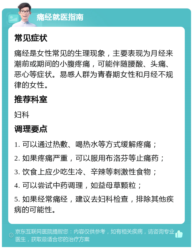 痛经就医指南 常见症状 痛经是女性常见的生理现象，主要表现为月经来潮前或期间的小腹疼痛，可能伴随腰酸、头痛、恶心等症状。易感人群为青春期女性和月经不规律的女性。 推荐科室 妇科 调理要点 1. 可以通过热敷、喝热水等方式缓解疼痛； 2. 如果疼痛严重，可以服用布洛芬等止痛药； 3. 饮食上应少吃生冷、辛辣等刺激性食物； 4. 可以尝试中药调理，如益母草颗粒； 5. 如果经常痛经，建议去妇科检查，排除其他疾病的可能性。