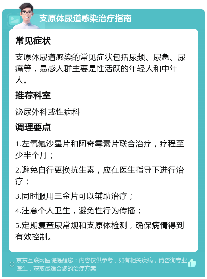 支原体尿道感染治疗指南 常见症状 支原体尿道感染的常见症状包括尿频、尿急、尿痛等，易感人群主要是性活跃的年轻人和中年人。 推荐科室 泌尿外科或性病科 调理要点 1.左氧氟沙星片和阿奇霉素片联合治疗，疗程至少半个月； 2.避免自行更换抗生素，应在医生指导下进行治疗； 3.同时服用三金片可以辅助治疗； 4.注意个人卫生，避免性行为传播； 5.定期复查尿常规和支原体检测，确保病情得到有效控制。