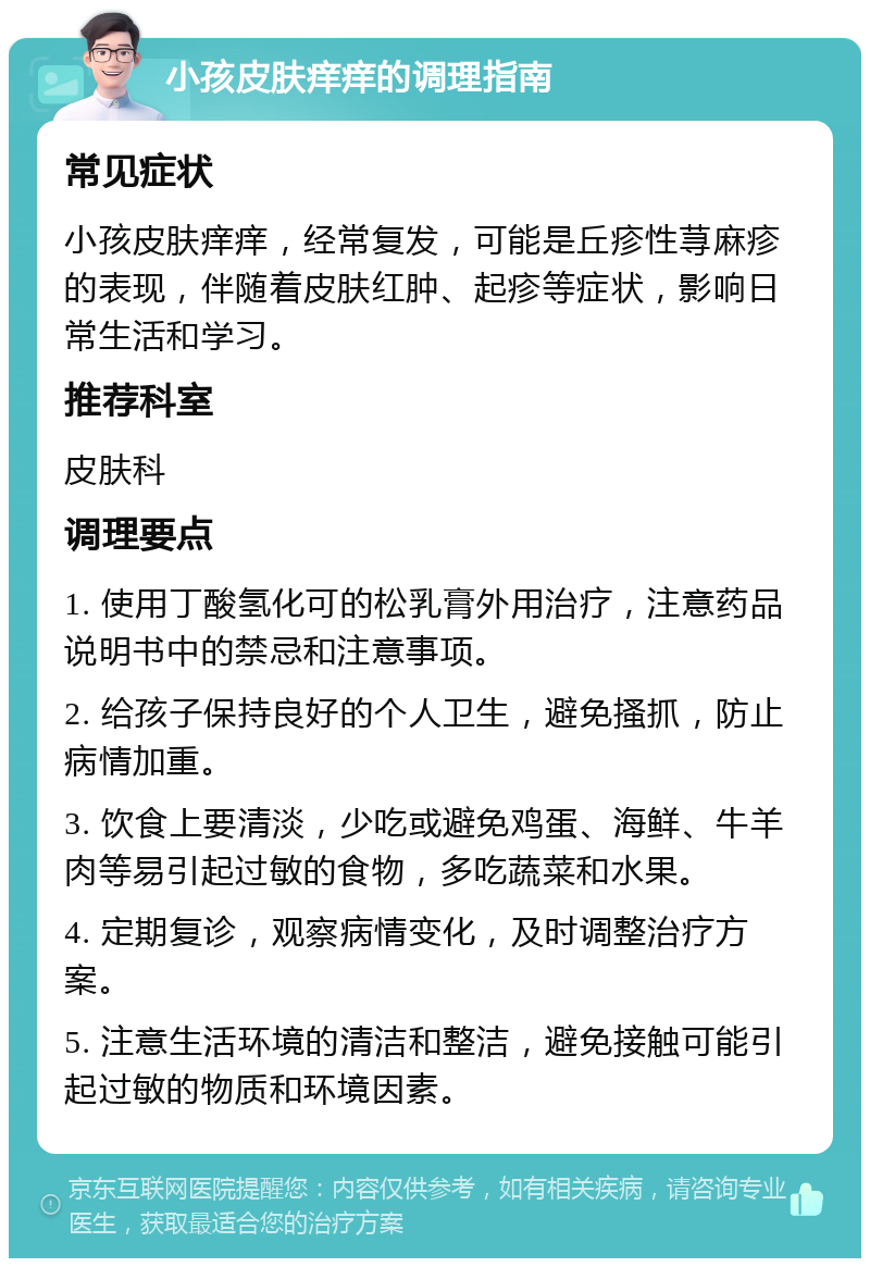 小孩皮肤痒痒的调理指南 常见症状 小孩皮肤痒痒，经常复发，可能是丘疹性荨麻疹的表现，伴随着皮肤红肿、起疹等症状，影响日常生活和学习。 推荐科室 皮肤科 调理要点 1. 使用丁酸氢化可的松乳膏外用治疗，注意药品说明书中的禁忌和注意事项。 2. 给孩子保持良好的个人卫生，避免搔抓，防止病情加重。 3. 饮食上要清淡，少吃或避免鸡蛋、海鲜、牛羊肉等易引起过敏的食物，多吃蔬菜和水果。 4. 定期复诊，观察病情变化，及时调整治疗方案。 5. 注意生活环境的清洁和整洁，避免接触可能引起过敏的物质和环境因素。