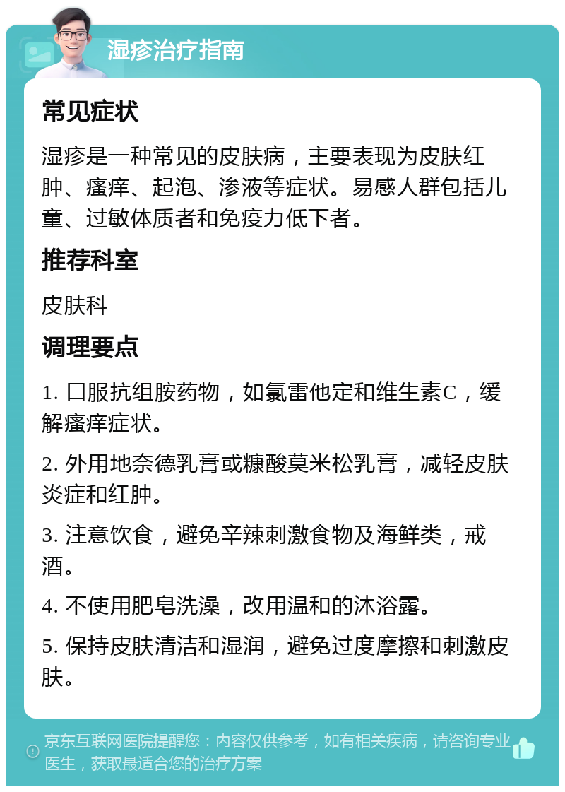 湿疹治疗指南 常见症状 湿疹是一种常见的皮肤病，主要表现为皮肤红肿、瘙痒、起泡、渗液等症状。易感人群包括儿童、过敏体质者和免疫力低下者。 推荐科室 皮肤科 调理要点 1. 口服抗组胺药物，如氯雷他定和维生素C，缓解瘙痒症状。 2. 外用地奈德乳膏或糠酸莫米松乳膏，减轻皮肤炎症和红肿。 3. 注意饮食，避免辛辣刺激食物及海鲜类，戒酒。 4. 不使用肥皂洗澡，改用温和的沐浴露。 5. 保持皮肤清洁和湿润，避免过度摩擦和刺激皮肤。