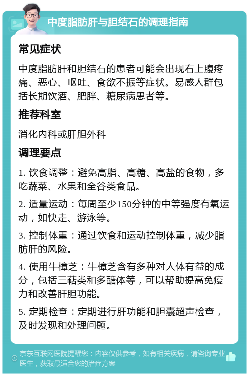 中度脂肪肝与胆结石的调理指南 常见症状 中度脂肪肝和胆结石的患者可能会出现右上腹疼痛、恶心、呕吐、食欲不振等症状。易感人群包括长期饮酒、肥胖、糖尿病患者等。 推荐科室 消化内科或肝胆外科 调理要点 1. 饮食调整：避免高脂、高糖、高盐的食物，多吃蔬菜、水果和全谷类食品。 2. 适量运动：每周至少150分钟的中等强度有氧运动，如快走、游泳等。 3. 控制体重：通过饮食和运动控制体重，减少脂肪肝的风险。 4. 使用牛樟芝：牛樟芝含有多种对人体有益的成分，包括三萜类和多醣体等，可以帮助提高免疫力和改善肝胆功能。 5. 定期检查：定期进行肝功能和胆囊超声检查，及时发现和处理问题。