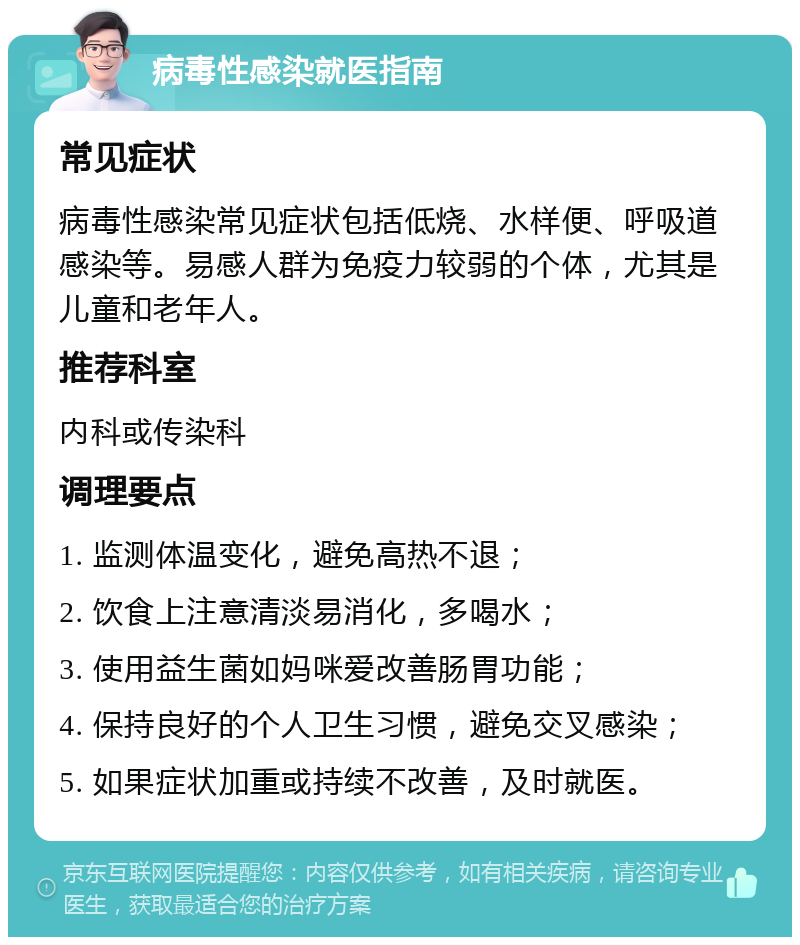 病毒性感染就医指南 常见症状 病毒性感染常见症状包括低烧、水样便、呼吸道感染等。易感人群为免疫力较弱的个体，尤其是儿童和老年人。 推荐科室 内科或传染科 调理要点 1. 监测体温变化，避免高热不退； 2. 饮食上注意清淡易消化，多喝水； 3. 使用益生菌如妈咪爱改善肠胃功能； 4. 保持良好的个人卫生习惯，避免交叉感染； 5. 如果症状加重或持续不改善，及时就医。