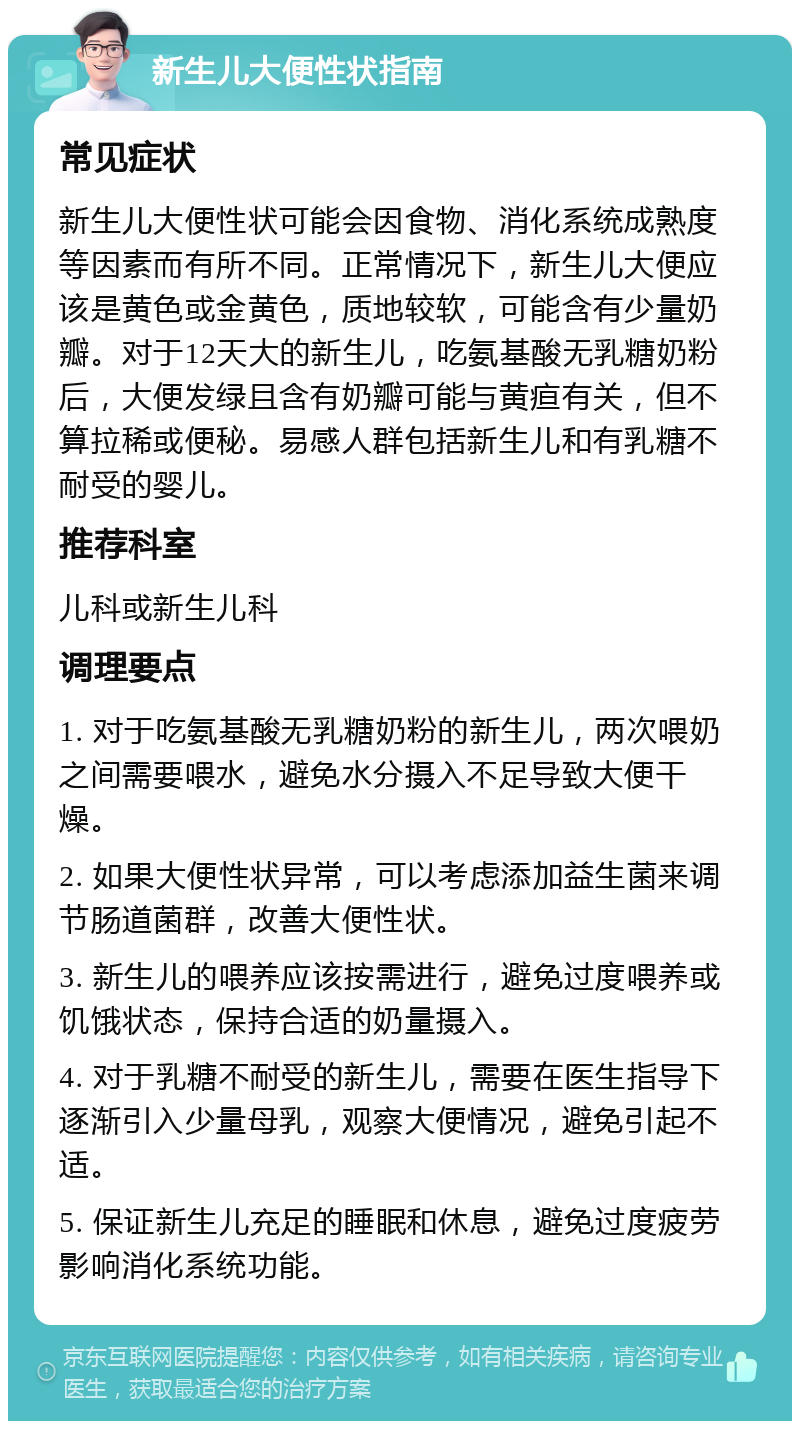 新生儿大便性状指南 常见症状 新生儿大便性状可能会因食物、消化系统成熟度等因素而有所不同。正常情况下，新生儿大便应该是黄色或金黄色，质地较软，可能含有少量奶瓣。对于12天大的新生儿，吃氨基酸无乳糖奶粉后，大便发绿且含有奶瓣可能与黄疸有关，但不算拉稀或便秘。易感人群包括新生儿和有乳糖不耐受的婴儿。 推荐科室 儿科或新生儿科 调理要点 1. 对于吃氨基酸无乳糖奶粉的新生儿，两次喂奶之间需要喂水，避免水分摄入不足导致大便干燥。 2. 如果大便性状异常，可以考虑添加益生菌来调节肠道菌群，改善大便性状。 3. 新生儿的喂养应该按需进行，避免过度喂养或饥饿状态，保持合适的奶量摄入。 4. 对于乳糖不耐受的新生儿，需要在医生指导下逐渐引入少量母乳，观察大便情况，避免引起不适。 5. 保证新生儿充足的睡眠和休息，避免过度疲劳影响消化系统功能。