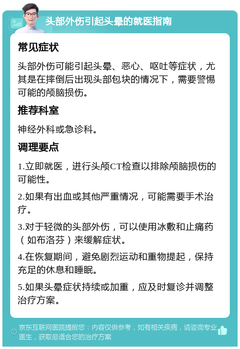 头部外伤引起头晕的就医指南 常见症状 头部外伤可能引起头晕、恶心、呕吐等症状，尤其是在摔倒后出现头部包块的情况下，需要警惕可能的颅脑损伤。 推荐科室 神经外科或急诊科。 调理要点 1.立即就医，进行头颅CT检查以排除颅脑损伤的可能性。 2.如果有出血或其他严重情况，可能需要手术治疗。 3.对于轻微的头部外伤，可以使用冰敷和止痛药（如布洛芬）来缓解症状。 4.在恢复期间，避免剧烈运动和重物提起，保持充足的休息和睡眠。 5.如果头晕症状持续或加重，应及时复诊并调整治疗方案。