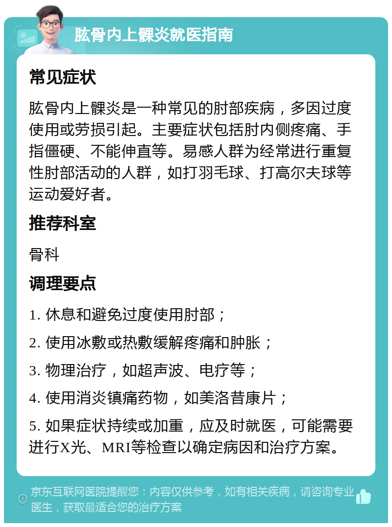 肱骨内上髁炎就医指南 常见症状 肱骨内上髁炎是一种常见的肘部疾病，多因过度使用或劳损引起。主要症状包括肘内侧疼痛、手指僵硬、不能伸直等。易感人群为经常进行重复性肘部活动的人群，如打羽毛球、打高尔夫球等运动爱好者。 推荐科室 骨科 调理要点 1. 休息和避免过度使用肘部； 2. 使用冰敷或热敷缓解疼痛和肿胀； 3. 物理治疗，如超声波、电疗等； 4. 使用消炎镇痛药物，如美洛昔康片； 5. 如果症状持续或加重，应及时就医，可能需要进行X光、MRI等检查以确定病因和治疗方案。