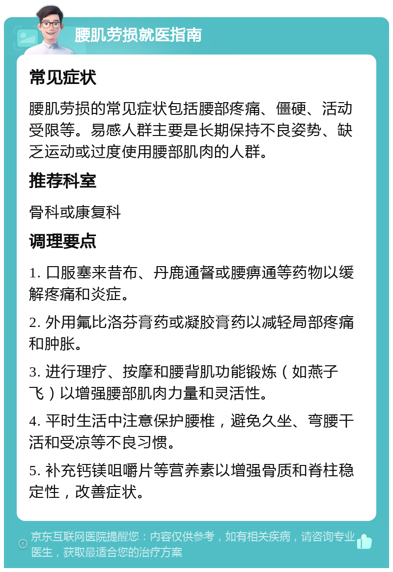 腰肌劳损就医指南 常见症状 腰肌劳损的常见症状包括腰部疼痛、僵硬、活动受限等。易感人群主要是长期保持不良姿势、缺乏运动或过度使用腰部肌肉的人群。 推荐科室 骨科或康复科 调理要点 1. 口服塞来昔布、丹鹿通督或腰痹通等药物以缓解疼痛和炎症。 2. 外用氟比洛芬膏药或凝胶膏药以减轻局部疼痛和肿胀。 3. 进行理疗、按摩和腰背肌功能锻炼（如燕子飞）以增强腰部肌肉力量和灵活性。 4. 平时生活中注意保护腰椎，避免久坐、弯腰干活和受凉等不良习惯。 5. 补充钙镁咀嚼片等营养素以增强骨质和脊柱稳定性，改善症状。