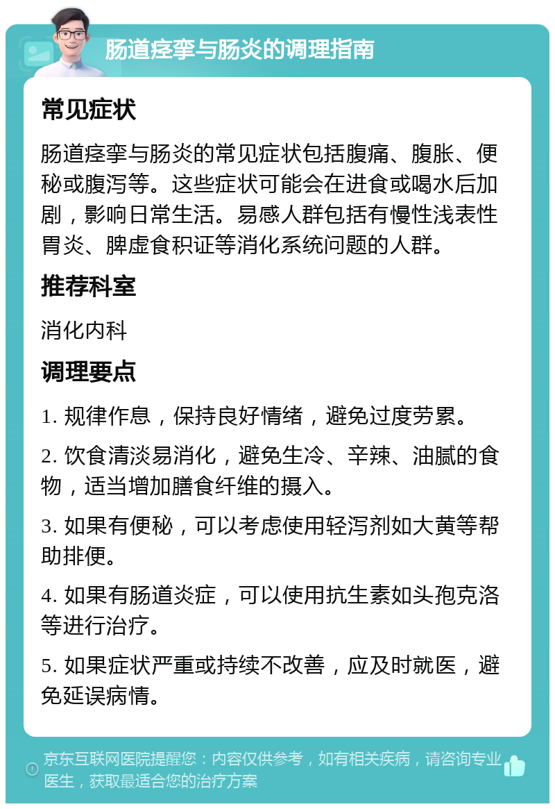 肠道痉挛与肠炎的调理指南 常见症状 肠道痉挛与肠炎的常见症状包括腹痛、腹胀、便秘或腹泻等。这些症状可能会在进食或喝水后加剧，影响日常生活。易感人群包括有慢性浅表性胃炎、脾虚食积证等消化系统问题的人群。 推荐科室 消化内科 调理要点 1. 规律作息，保持良好情绪，避免过度劳累。 2. 饮食清淡易消化，避免生冷、辛辣、油腻的食物，适当增加膳食纤维的摄入。 3. 如果有便秘，可以考虑使用轻泻剂如大黄等帮助排便。 4. 如果有肠道炎症，可以使用抗生素如头孢克洛等进行治疗。 5. 如果症状严重或持续不改善，应及时就医，避免延误病情。