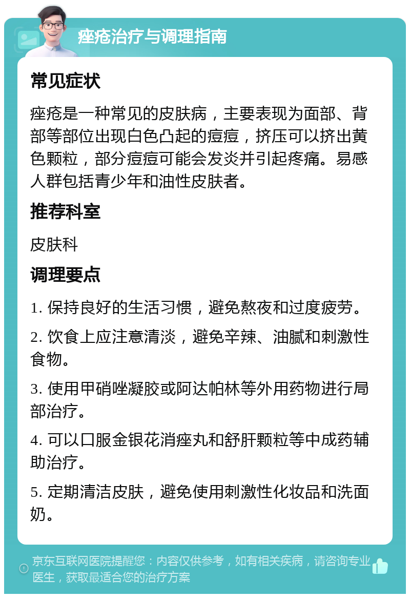 痤疮治疗与调理指南 常见症状 痤疮是一种常见的皮肤病，主要表现为面部、背部等部位出现白色凸起的痘痘，挤压可以挤出黄色颗粒，部分痘痘可能会发炎并引起疼痛。易感人群包括青少年和油性皮肤者。 推荐科室 皮肤科 调理要点 1. 保持良好的生活习惯，避免熬夜和过度疲劳。 2. 饮食上应注意清淡，避免辛辣、油腻和刺激性食物。 3. 使用甲硝唑凝胶或阿达帕林等外用药物进行局部治疗。 4. 可以口服金银花消痤丸和舒肝颗粒等中成药辅助治疗。 5. 定期清洁皮肤，避免使用刺激性化妆品和洗面奶。