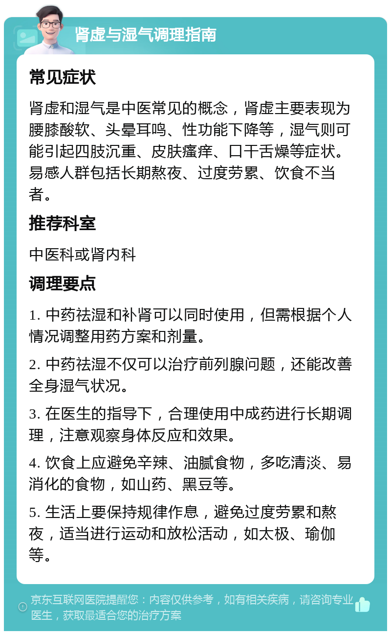 肾虚与湿气调理指南 常见症状 肾虚和湿气是中医常见的概念，肾虚主要表现为腰膝酸软、头晕耳鸣、性功能下降等，湿气则可能引起四肢沉重、皮肤瘙痒、口干舌燥等症状。易感人群包括长期熬夜、过度劳累、饮食不当者。 推荐科室 中医科或肾内科 调理要点 1. 中药祛湿和补肾可以同时使用，但需根据个人情况调整用药方案和剂量。 2. 中药祛湿不仅可以治疗前列腺问题，还能改善全身湿气状况。 3. 在医生的指导下，合理使用中成药进行长期调理，注意观察身体反应和效果。 4. 饮食上应避免辛辣、油腻食物，多吃清淡、易消化的食物，如山药、黑豆等。 5. 生活上要保持规律作息，避免过度劳累和熬夜，适当进行运动和放松活动，如太极、瑜伽等。