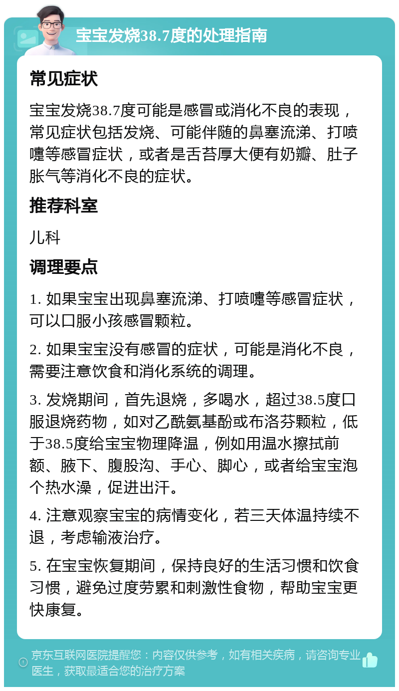 宝宝发烧38.7度的处理指南 常见症状 宝宝发烧38.7度可能是感冒或消化不良的表现，常见症状包括发烧、可能伴随的鼻塞流涕、打喷嚏等感冒症状，或者是舌苔厚大便有奶瓣、肚子胀气等消化不良的症状。 推荐科室 儿科 调理要点 1. 如果宝宝出现鼻塞流涕、打喷嚏等感冒症状，可以口服小孩感冒颗粒。 2. 如果宝宝没有感冒的症状，可能是消化不良，需要注意饮食和消化系统的调理。 3. 发烧期间，首先退烧，多喝水，超过38.5度口服退烧药物，如对乙酰氨基酚或布洛芬颗粒，低于38.5度给宝宝物理降温，例如用温水擦拭前额、腋下、腹股沟、手心、脚心，或者给宝宝泡个热水澡，促进出汗。 4. 注意观察宝宝的病情变化，若三天体温持续不退，考虑输液治疗。 5. 在宝宝恢复期间，保持良好的生活习惯和饮食习惯，避免过度劳累和刺激性食物，帮助宝宝更快康复。