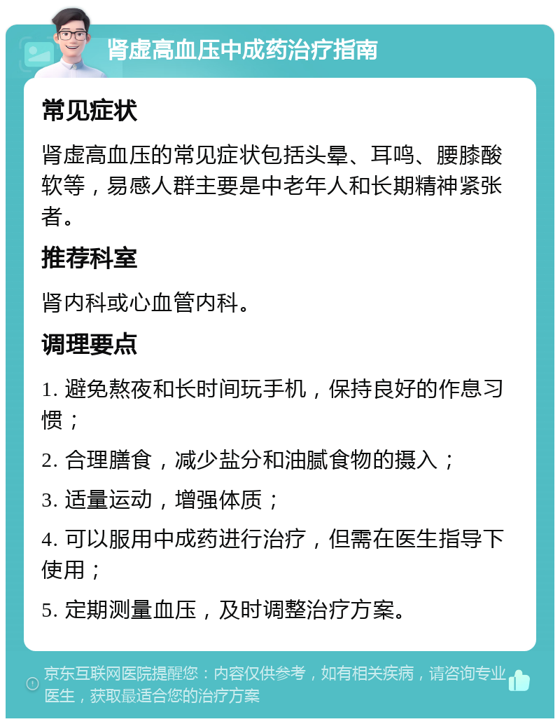 肾虚高血压中成药治疗指南 常见症状 肾虚高血压的常见症状包括头晕、耳鸣、腰膝酸软等，易感人群主要是中老年人和长期精神紧张者。 推荐科室 肾内科或心血管内科。 调理要点 1. 避免熬夜和长时间玩手机，保持良好的作息习惯； 2. 合理膳食，减少盐分和油腻食物的摄入； 3. 适量运动，增强体质； 4. 可以服用中成药进行治疗，但需在医生指导下使用； 5. 定期测量血压，及时调整治疗方案。