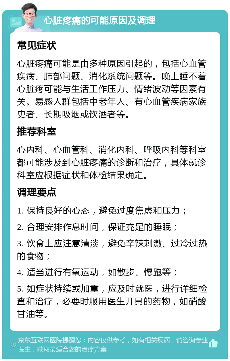 心脏疼痛的可能原因及调理 常见症状 心脏疼痛可能是由多种原因引起的，包括心血管疾病、肺部问题、消化系统问题等。晚上睡不着心脏疼可能与生活工作压力、情绪波动等因素有关。易感人群包括中老年人、有心血管疾病家族史者、长期吸烟或饮酒者等。 推荐科室 心内科、心血管科、消化内科、呼吸内科等科室都可能涉及到心脏疼痛的诊断和治疗，具体就诊科室应根据症状和体检结果确定。 调理要点 1. 保持良好的心态，避免过度焦虑和压力； 2. 合理安排作息时间，保证充足的睡眠； 3. 饮食上应注意清淡，避免辛辣刺激、过冷过热的食物； 4. 适当进行有氧运动，如散步、慢跑等； 5. 如症状持续或加重，应及时就医，进行详细检查和治疗，必要时服用医生开具的药物，如硝酸甘油等。